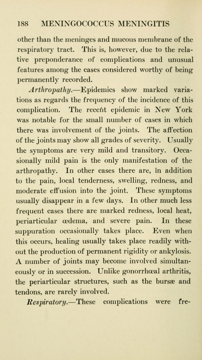 other than the meninges and mucous membrane of the respiratory tract. This is, however, due to the rela- tive preponderance of complications and unusual features among the cases considered worthy of being permanently recorded. Arthropathy.—Epidemics show marked varia- tions as regards the frequency of the incidence of this complication. The recent epidemic in New York was notable for the small number of cases in which there was involvement of the joints. The affection of the joints may show all grades of severity. Usually the symptoms are very mild and transitory. Occa- sionally mild pain is the only manifestation of the arthropathy. In other cases there are, in addition to the pain, local tenderness, swelling, redness, and moderate effusion into the joint. These symptoms usually disappear in a few days. In other much less frequent cases there are marked redness, local heat, periarticular oedema, and severe pain. In these suppuration occasionally takes place. Even when this occurs, healing usually takes place readily with- out the production of permanent rigidity or ankylosis. A number of joints may become involved simultan- eously or in succession. Unlike gonorrhoeal arthritis, the periarticular structures, such as the bursas and tendons, are rarely involved. Respiratory.—These complications were fre-