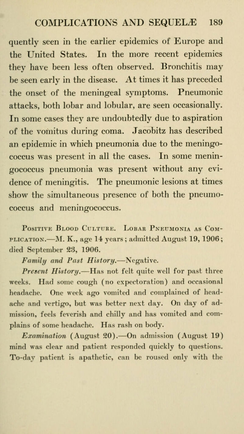 quently seen in the earlier epidemics of Europe and the United States. In the more recent epidemics they have been less often observed. Bronchitis may be seen early in the disease. At times it has preceded the onset of the meningeal symptoms. Pneumonic attacks, both lobar and lobular, are seen occasionally. In some cases they are undoubtedly due to aspiration of the vomitus during coma. Jacobitz has described an epidemic in which pneumonia due to the meningo- coccus was present in all the cases. In some menin- gococcus pneumonia was present without any evi- dence of meningitis. The pneumonic lesions at times show the simultaneous presence of both the pneumo- coccus and meningococcus. Positive Blood Culture. Lobar Pneumonia as Com- plication.—M. K., age 14 years ; admitted August 19, 1906; died September 23, 1906. Family and Past History.—Negative. Present History.—Has not felt quite well for past three weeks. Had some cough (no expectoration) and occasional headache. One week ago vomited and complained of head- ache and vertigo, but was better next day. On day of ad- mission, feels feverish and chilly and has vomited and com- plains of some headache. Has rash on body. Examination (August 20).—On admission (August 19) mind was clear and patient responded quickly to questions. To-day patient is apathetic, can be roused only with the