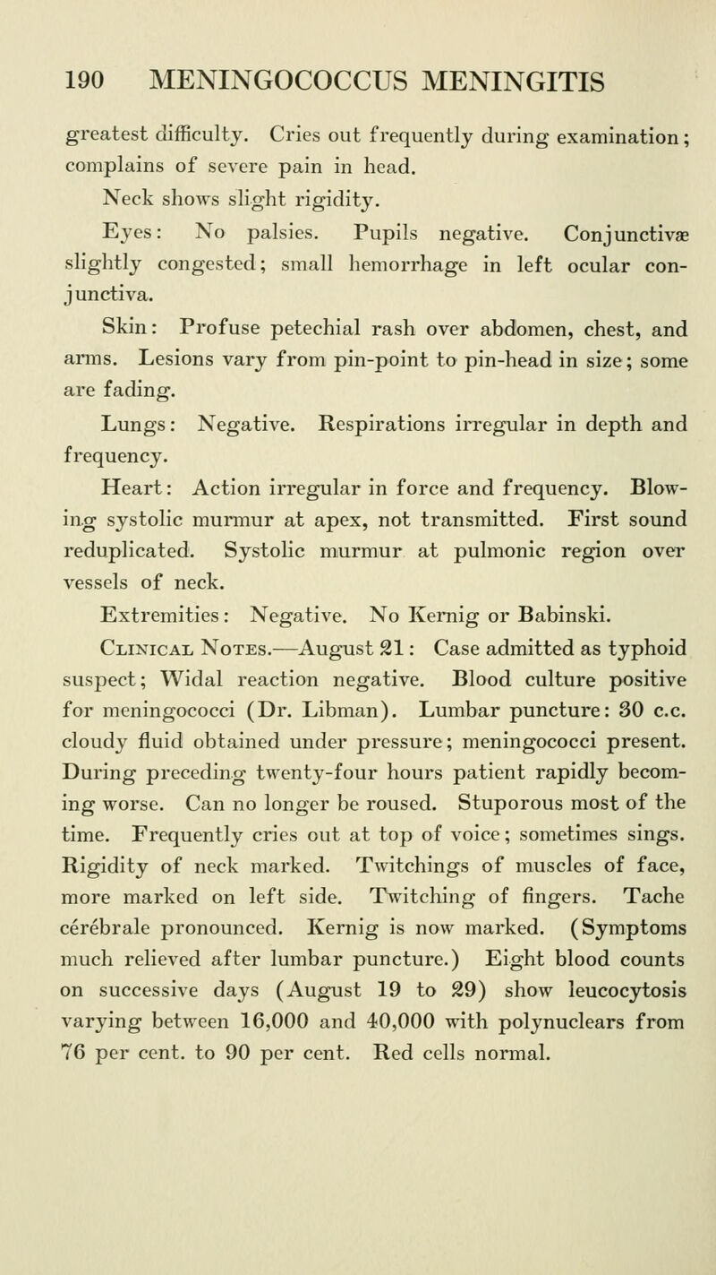 greatest difficulty. Cries out frequently during examination; complains of severe pain in head. Neck shows slight rigidity. Eyes: No palsies. Pupils negative. Conjunctivae slightly congested; small hemorrhage in left ocular con- junctiva. Skin: Profuse petechial rash over abdomen, chest, and arms. Lesions vary from pin-point to pin-head in size; some are fading. Lungs: Negative. Respirations irregular in depth and frequency. Heart: Action irregular in force and frequency. Blow- ing systolic murmur at apex, not transmitted. First sound reduplicated. Systolic murmur at pulmonic region over vessels of neck. Extremities: Negative. No Kemig or Babinski. Clinical Notes.—August 21: Case admitted as typhoid suspect; Widal reaction negative. Blood culture positive for meningococci (Dr. Libman). Lumbar puncture: 30 c.c. cloudy fluid obtained under pressure; meningococci present. During preceding twenty-four hours patient rapidly becom- ing worse. Can no longer be roused. Stuporous most of the time. Frequently cries out at top of voice; sometimes sings. Rigidity of neck marked. Twitchings of muscles of face, more marked on left side. Twitching of fingers. Tache cerebrale pronounced. Kernig is now marked. (Symptoms much relieved after lumbar puncture.) Eight blood counts on successive days (August 19 to 29) show leucocytosis varying between 16,000 and 40,000 with polynuclears from 76 per cent, to 90 per cent. Red cells normal.