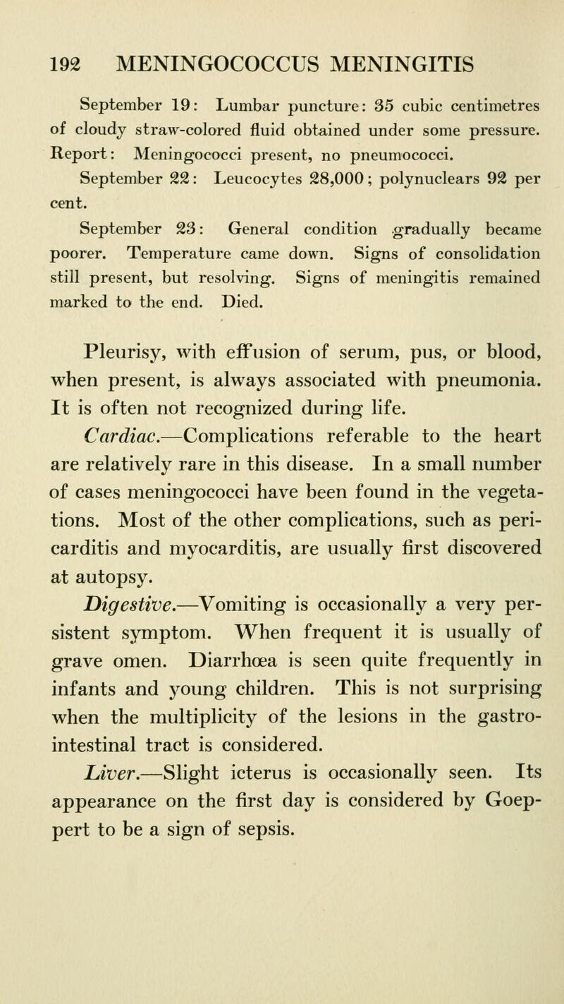 September 19: Lumbar puncture: 35 cubic centimetres of cloudy straw-colored fluid obtained under some pressure. Report: Meningococci present, no pneumococci. September 22: Leucocytes 28,000; polynuclears 92 per cent. September 23: General condition gradually became poorer. Temperature came down. Signs of consolidation still present, but resolving. Signs of meningitis remained marked to the end. Died. Pleurisy, with effusion of serum, pus, or blood, when present, is always associated with pneumonia. It is often not recognized during life. Cardiac.—Complications referable to the heart are relatively rare in this disease. In a small number of cases meningococci have been found in the vegeta- tions. Most of the other complications, such as peri- carditis and myocarditis, are usually first discovered at autopsy. Digestive.—Vomiting is occasionally a very per- sistent symptom. When frequent it is usually of grave omen. Diarrhoea is seen quite frequently in infants and young children. This is not surprising when the multiplicity of the lesions in the gastro- intestinal tract is considered. Liver.—Slight icterus is occasionally seen. Its appearance on the first day is considered by Goep- pert to be a sign of sepsis.