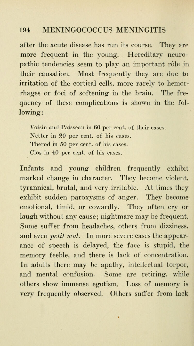 after the acute disease has run its course. They are more frequent in the young. Hereditary neuro- pathic tendencies seem to play an important role in their causation. Most frequently they are due to irritation of the cortical cells, more rarely to hemor- rhages or foci of softening in the brain. The fre- quency of these complications is shown in the fol- lowing : Voisin and Paisseau in 60 per cent, of their cases. Netter in 20 per cent, of his cases. Therod in 50 per cent, of his cases. Clos in 40 per cent, of his cases. Infants and young children frequently exhibit marked change in character. They become violent, tyrannical, brutal, and very irritable. At times they exhibit sudden paroxysms of anger. They become emotional, timid, or cowardly. They often cry or laugh without any cause; nightmare may be frequent. Some suffer from headaches, others from dizziness, and even petit mat. In more severe cases the appear- ance of speech is delayed, the face is stupid, the memory feeble, and there is lack of concentration. In adults there may be apathy, intellectual torpor, and mental confusion. Some are retiring, while others show immense egotism. Loss of memory is very frequently observed. Others suffer from lack