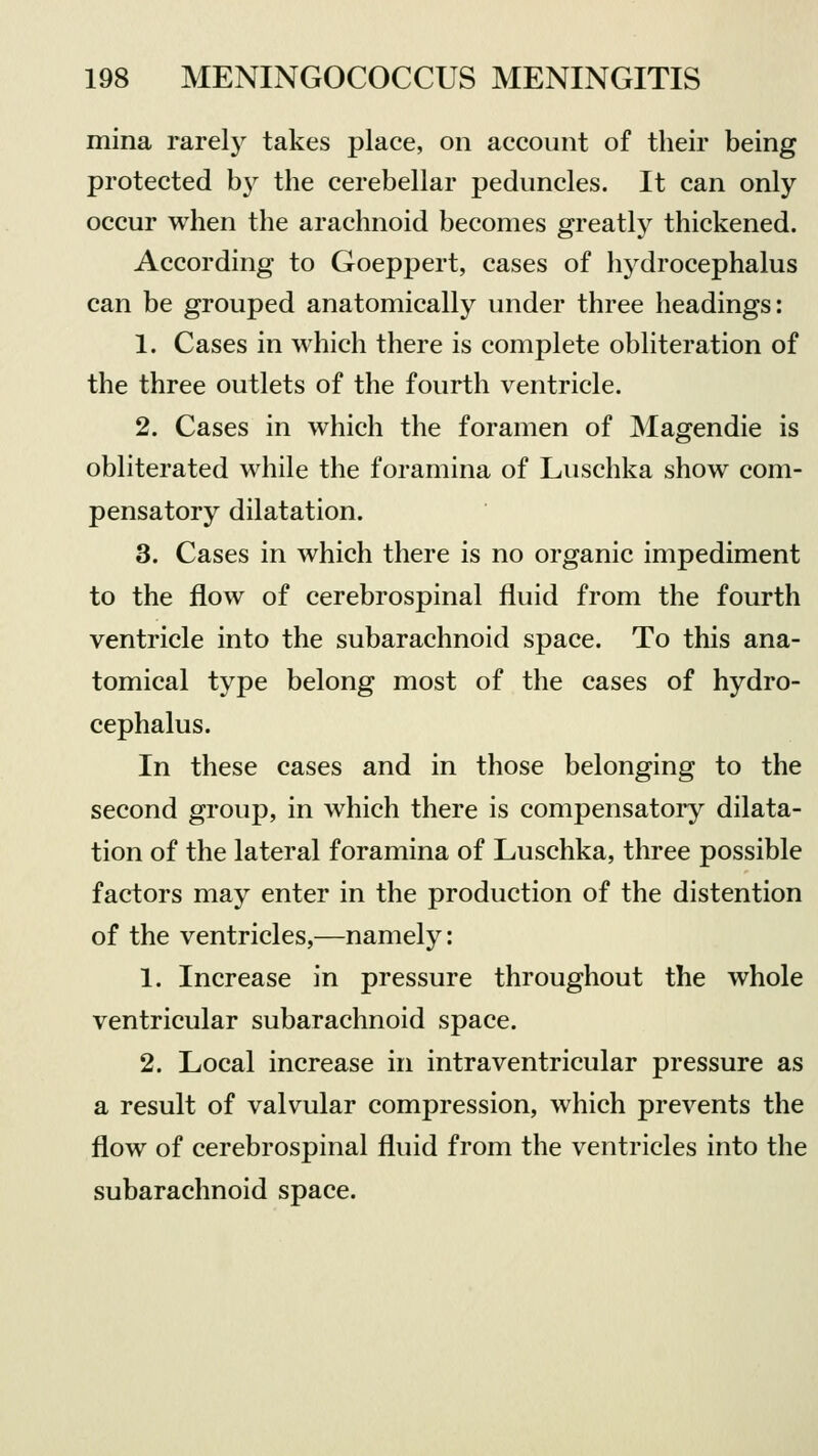 mina rarely takes place, on account of their being protected by the cerebellar peduncles. It can only occur when the arachnoid becomes greatly thickened. According to Goeppert, cases of hydrocephalus can be grouped anatomically under three headings: 1. Cases in which there is complete obliteration of the three outlets of the fourth ventricle. 2. Cases in which the foramen of Magendie is obliterated while the foramina of Luschka show com- pensatory dilatation. 3. Cases in which there is no organic impediment to the flow of cerebrospinal fluid from the fourth ventricle into the subarachnoid space. To this ana- tomical type belong most of the cases of hydro- cephalus. In these cases and in those belonging to the second group, in which there is compensatory dilata- tion of the lateral foramina of Luschka, three possible factors may enter in the production of the distention of the ventricles,—namely: 1. Increase in pressure throughout the whole ventricular subarachnoid space. 2. Local increase in intraventricular pressure as a result of valvular compression, which prevents the flow of cerebrospinal fluid from the ventricles into the subarachnoid space.