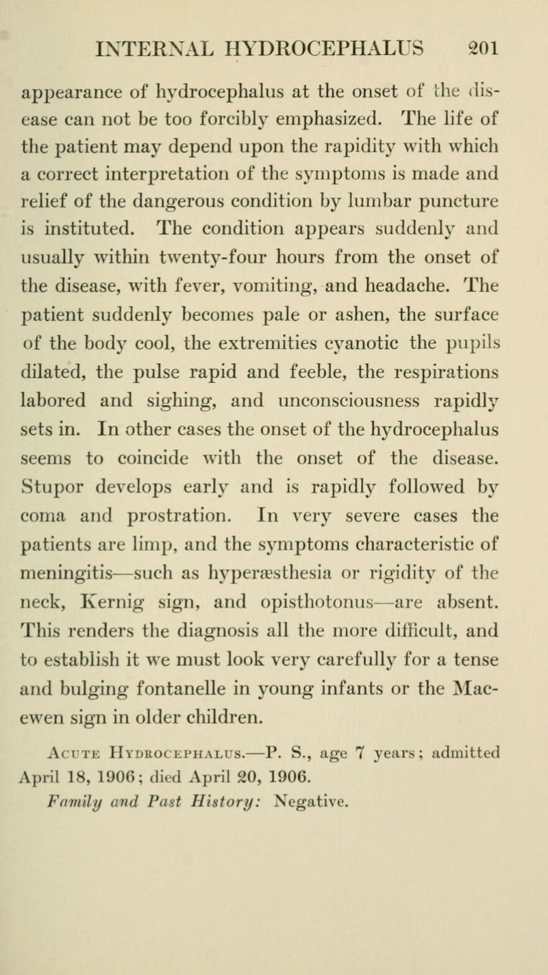 appearance of hydrocephalus at the onset of the dis- ease can not be too forcibly emphasized. The life of the patient may depend upon the rapidity with which a correct interpretation of the symptoms is made and relief of the dangerous condition by lumbar puncture is instituted. The condition appears suddenly and usually within twenty-four hours from the onset of the disease, with fever, vomiting, and headache. The patient suddenly becomes pale or ashen, the surface of the body cool, the extremities cyanotic the pupils dilated, the pulse rapid and feeble, the respirations labored and sighing, and unconsciousness rapidly sets in. In other cases the onset of the hydrocephalus seems to coincide with the onset of the disease. Stupor develops early and is rapidly followed by coma and prostration. In very severe cases the patients are limp, and the symptoms characteristic of meningitis—such as hyperesthesia or rigidity of the neck, Kernig sign, and opisthotonus—are absent. This renders the diagnosis all the more difficult, and to establish it we must look very carefully for a tense and bulging fontanelle in young infants or the Mac- ewen sign in older children. Acute Hydkck iimiaus.—P. S., age 7 years; admitted April 18, 1906; died April 20, 1906. Family and Past History: Negative.