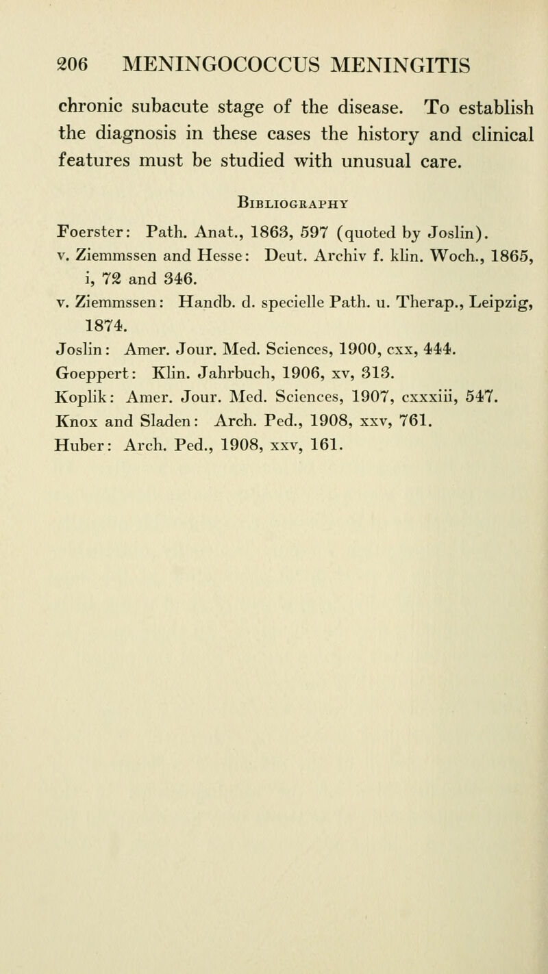 chronic subacute stage of the disease. To establish the diagnosis in these cases the history and clinical features must be studied with unusual care. Bibliography Foerster: Path. Anat., 1863, 597 (quoted by Joslin). v. Ziemmssen and Hesse: Deut. Archiv f. klin. Woch., 1865, i, 72 and 346. v. Ziemmssen: Hanclb. d. specielle Path. u. Therap., Leipzig, 1874. Joslin: Amer. Jour. Med. Sciences, 1900, cxx, 444. Goeppert: Klin. Jahrbuch, 1906, xv, 313. Koplik: Amer. Jour. Med. Sciences, 1907, cxxxiii, 547. Knox and Sladen: Arch. Ped., 1908, xxv, 761. Huber: Arch. Ped., 1908, xxv, 161.