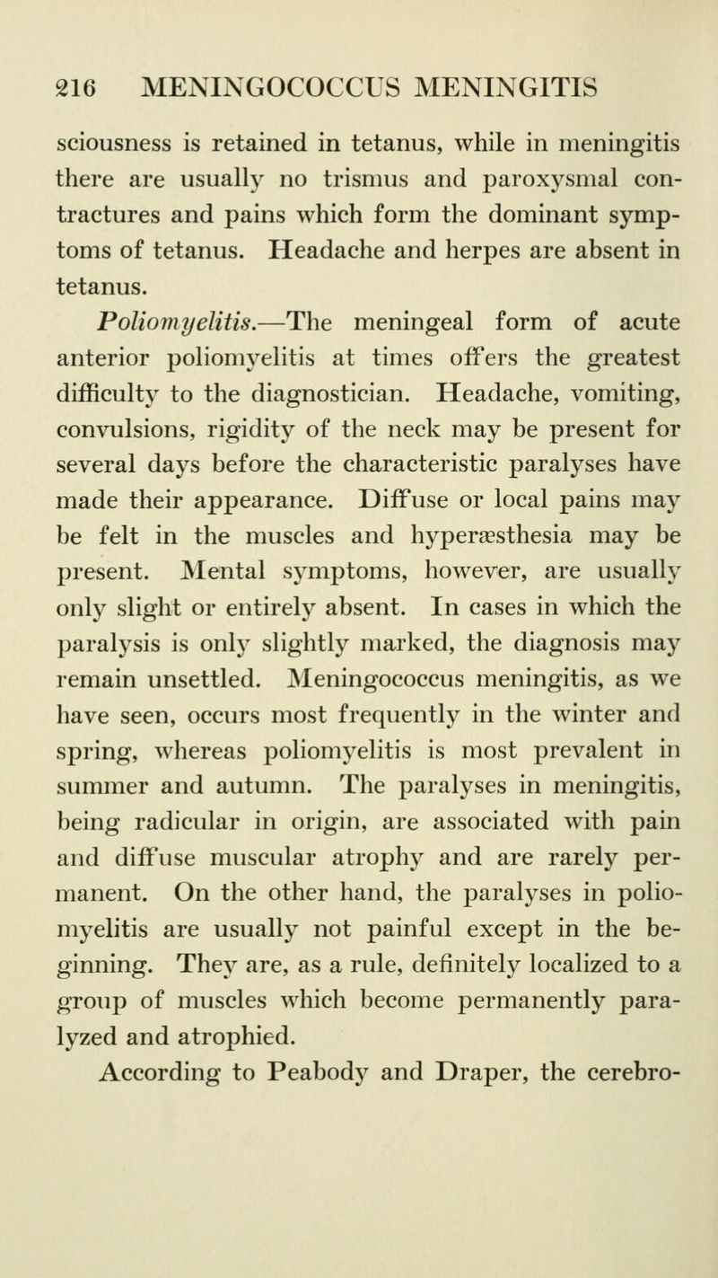 sciousness is retained in tetanus, while in meningitis there are usually no trismus and paroxysmal con- tractures and pains which form the dominant symp- toms of tetanus. Headache and herpes are absent in tetanus. Poliomyelitis.—The meningeal form of acute anterior poliomyelitis at times offers the greatest difficulty to the diagnostician. Headache, vomiting, convulsions, rigidity of the neck may be present for several days before the characteristic paralyses have made their appearance. Diffuse or local pains may be felt in the muscles and hyperesthesia may be present. Mental symptoms, however, are usually only slight or entirely absent. In cases in which the paralysis is only slightly marked, the diagnosis may remain unsettled. Meningococcus meningitis, as we have seen, occurs most frequently in the winter and spring, whereas poliomyelitis is most prevalent in summer and autumn. The paralyses in meningitis, being radicular in origin, are associated with pain and diffuse muscular atrophy and are rarely per- manent. On the other hand, the paralyses in polio- myelitis are usually not painful except in the be- ginning. They are, as a rule, definitely localized to a group of muscles which become permanently para- lyzed and atrophied. According to Peabody and Draper, the cerebro-