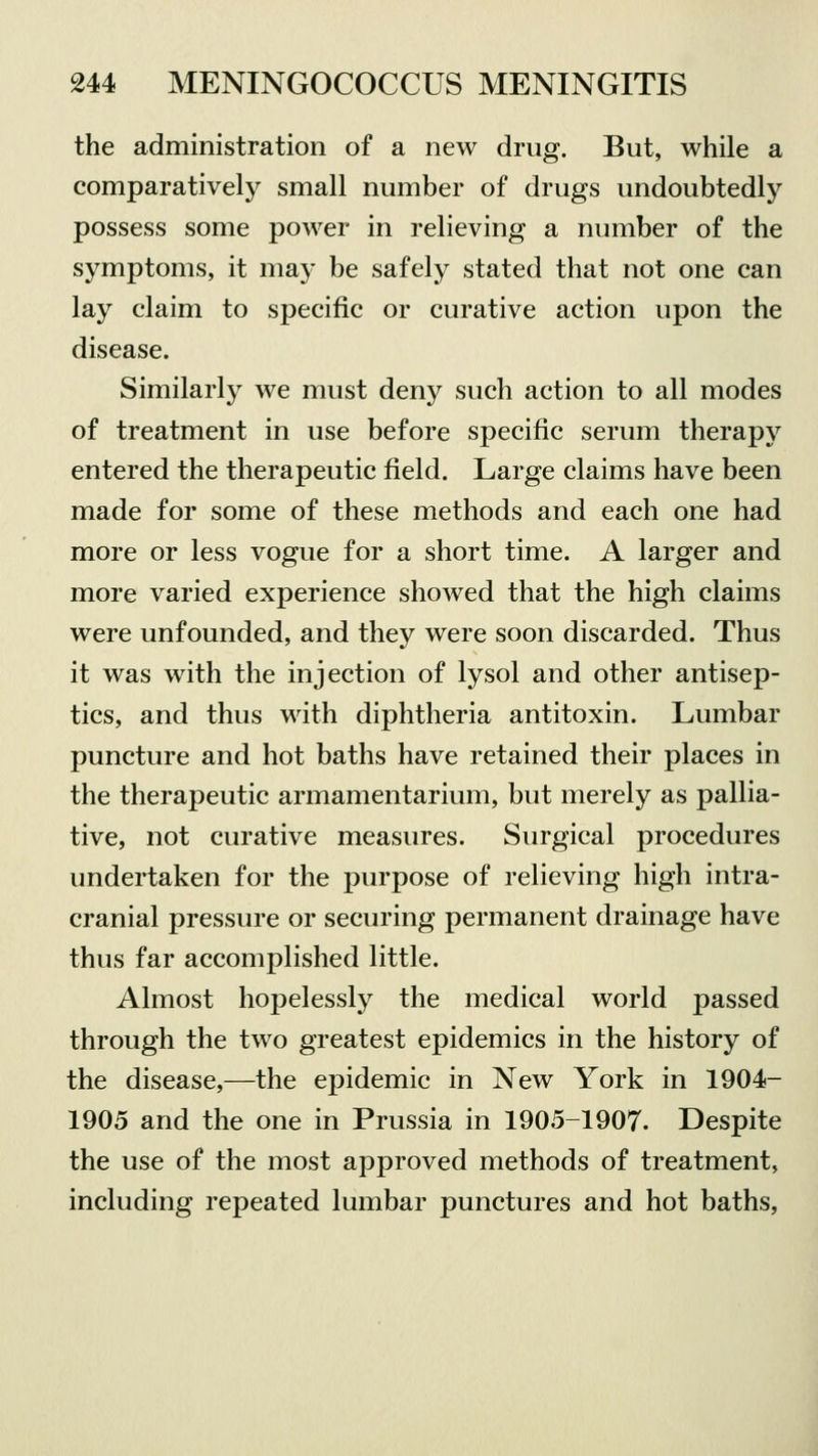 the administration of a new drug. But, while a comparatively small number of drugs undoubtedly possess some power in relieving a number of the symptoms, it may be safely stated that not one can lay claim to specific or curative action upon the disease. Similarly we must deny such action to all modes of treatment in use before specific serum therapy entered the therapeutic field. Large claims have been made for some of these methods and each one had more or less vogue for a short time. A larger and more varied experience showed that the high claims were unfounded, and they were soon discarded. Thus it was with the injection of lysol and other antisep- tics, and thus with diphtheria antitoxin. Lumbar puncture and hot baths have retained their places in the therapeutic armamentarium, but merely as pallia- tive, not curative measures. Surgical procedures undertaken for the purpose of relieving high intra- cranial pressure or securing permanent drainage have thus far accomplished little. Almost hopelessly the medical world passed through the two greatest epidemics in the history of the disease,—the epidemic in New York in 1904- 1905 and the one in Prussia in 1905-1907. Despite the use of the most approved methods of treatment, including repeated lumbar punctures and hot baths,