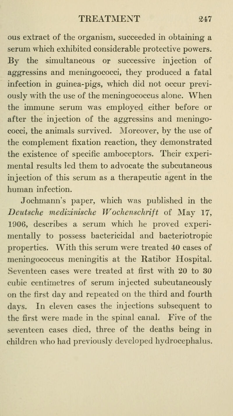 ous extract of the organism, succeeded in obtaining a serum which exhibited considerable protective powers. By the simultaneous or successive injection of aggressins and meningococci, they produced a fatal infection in guinea-pigs, which did not occur previ- ously with the use of the meningococcus alone. When the immune serum was employed either before or after the injection of the aggressins and meningo- cocci, the animals survived. Moreover, by the use of the complement fixation reaction, they demonstrated the existence of specific amboceptors. Their experi- mental results led them to advocate the subcutaneous injection of this serum as a therapeutic agent in the human infection. Jochmann's paper, which was published in the Deutsche medizinische Wochenschrift of May 17, 1906, describes a serum which he proved experi- mentally to possess bactericidal and bacteriotropic properties. With this serum were treated 40 cases of meningococcus meningitis at the Ratibor Hospital. Seventeen cases were treated at first with 20 to 30 cubic centimetres of serum injected subcutaneously on the first day and repeated on the third and fourth days. In eleven cases the injections subsequent to the first were made in the spinal canal. Five of the seventeen cases died, three of the deaths being in children who had previously developed hydrocephalus.