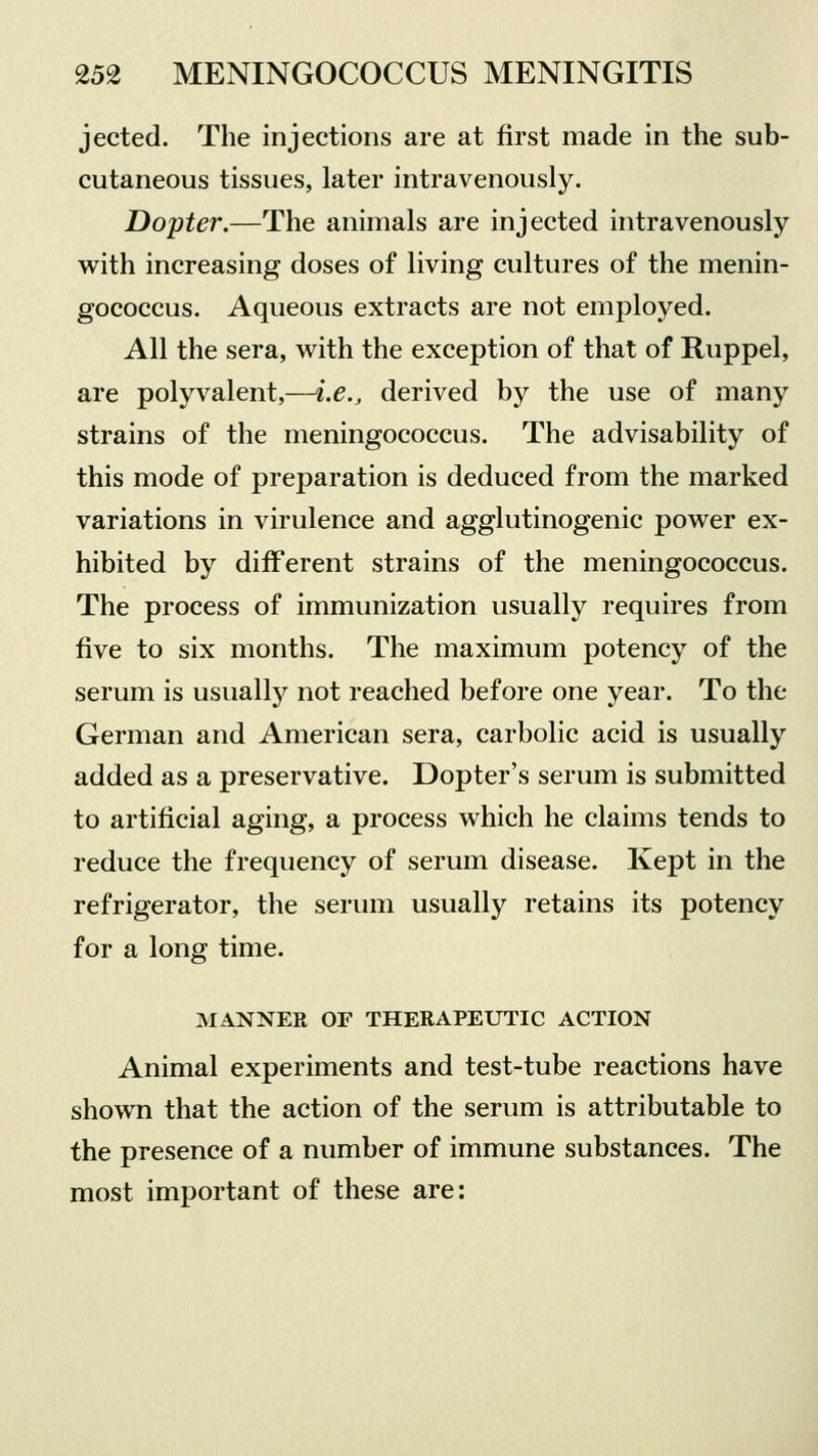 jected. The injections are at first made in the sub- cutaneous tissues, later intravenously. Dopter.—The animals are injected intravenously with increasing doses of living cultures of the menin- gococcus. Aqueous extracts are not employed. All the sera, with the exception of that of Ruppel, are polyvalent,—i.e., derived by the use of many strains of the meningococcus. The advisability of this mode of preparation is deduced from the marked variations in virulence and agglutinogenic power ex- hibited by different strains of the meningococcus. The process of immunization usually requires from five to six months. The maximum potency of the serum is usually not reached before one year. To the German and American sera, carbolic acid is usually added as a preservative. Dopter's serum is submitted to artificial aging, a process which he claims tends to reduce the frequency of serum disease. Kept in the refrigerator, the serum usually retains its potency for a long time. MANNER OF THERAPEUTIC ACTION Animal experiments and test-tube reactions have shown that the action of the serum is attributable to the presence of a number of immune substances. The most important of these are: