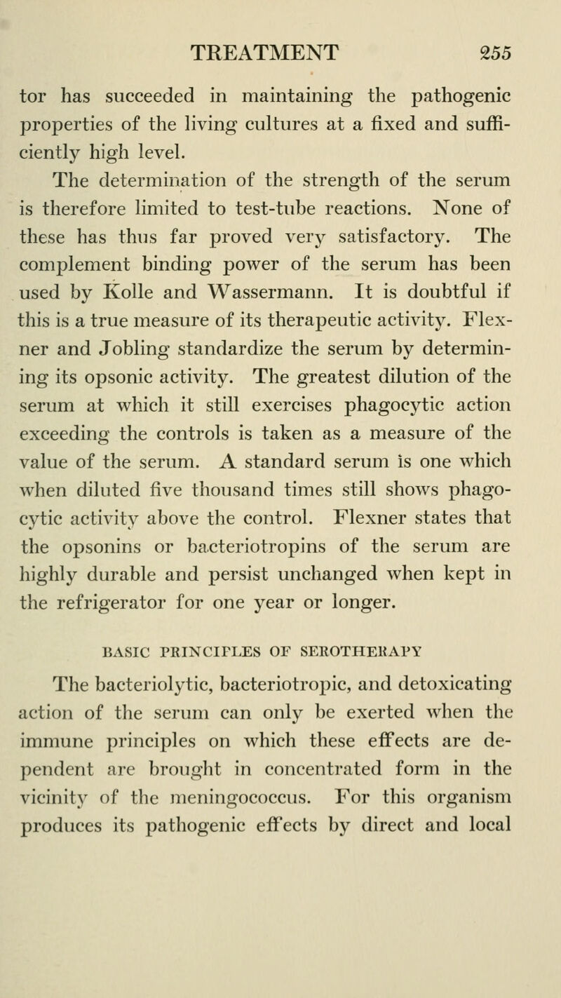 tor has succeeded in maintaining the pathogenic properties of the living cultures at a fixed and suffi- ciently high level. The determination of the strength of the serum is therefore limited to test-tube reactions. None of these has thus far proved very satisfactory. The complement binding power of the serum has been used by Kolle and Wassermann. It is doubtful if this is a true measure of its therapeutic activity. Flex- ner and Jobling standardize the serum by determin- ing its opsonic activity. The greatest dilution of the serum at which it still exercises phagocytic action exceeding the controls is taken as a measure of the value of the serum. A standard serum is one which when diluted five thousand times still shows phago- cytic activity above the control. Flexner states that the opsonins or bacteriotropins of the serum are highly durable and persist unchanged when kept in the refrigerator for one year or longer. BASIC PRINCIPLES OF SEROTHERAPY The bacteriolytic, bacteriotropic, and detoxicating action of the serum can only be exerted when the immune principles on which these effects are de- pendent are brought in concentrated form in the vicinity of the meningococcus. For this organism produces its pathogenic effects by direct and local