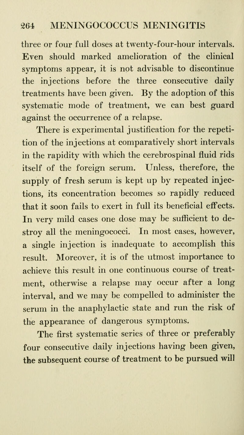 three or four full doses at twenty-four-hour intervals. Even should marked amelioration of the clinical symptoms appear, it is not advisable to discontinue the injections before the three consecutive daily treatments have been given. By the adoption of this systematic mode of treatment, we can best guard against the occurrence of a relapse. There is experimental justification for the repeti- tion of the injections at comparatively short intervals in the rapidity with which the cerebrospinal fluid rids itself of the foreign serum. Unless, therefore, the supply of fresh serum is kept up by repeated injec- tions, its concentration becomes so rapidly reduced that it soon fails to exert in full its beneficial effects. In very mild cases one dose may be sufficient to de- stroy all the meningococci. In most cases, however, a single injection is inadequate to accomplish this result. Moreover, it is of the utmost importance to achieve this result in one continuous course of treat- ment, otherwise a relapse may occur after a long interval, and we may be compelled to administer the serum in the anaphylactic state and run the risk of the appearance of dangerous symptoms. The first systematic series of three or preferably four consecutive daily injections having been given, the subsequent course of treatment to be pursued will