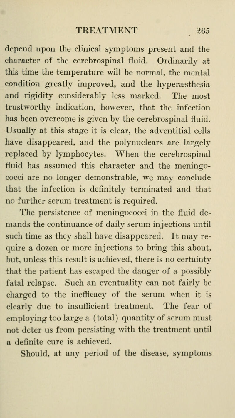 depend upon the clinical symptoms present and the character of the cerebrospinal fluid. Ordinarily at this time the temperature will be normal, the mental condition greatly improved, and the hyperesthesia and rigidity considerably less marked. The most trustworthy indication, however, that the infection has been overcome is given by the cerebrospinal fluid. Usually at this stage it is clear, the adventitial cells have disappeared, and the polynuclears are largely replaced by lymphocytes. When the cerebrospinal fluid has assumed this character and the meningo- cocci are no longer demonstrable, we may conclude that the infection is definitely terminated and that no further serum treatment is required. The persistence of meningococci in the fluid de- mands the continuance of daily serum injections until such time as they shall have disappeared. It may re- quire a dozen or more injections to bring this about, but, unless this result is achieved, there is no certainty that the patient has escaped the danger of a possibly fatal relapse. Such an eventuality can not fairly be charged to the inefficacy of the serum when it is clearly due to insufficient treatment. The fear of employing too large a (total) quantity of serum must not deter us from persisting with the treatment until a definite cure is achieved. Should, at any period of the disease, symptoms