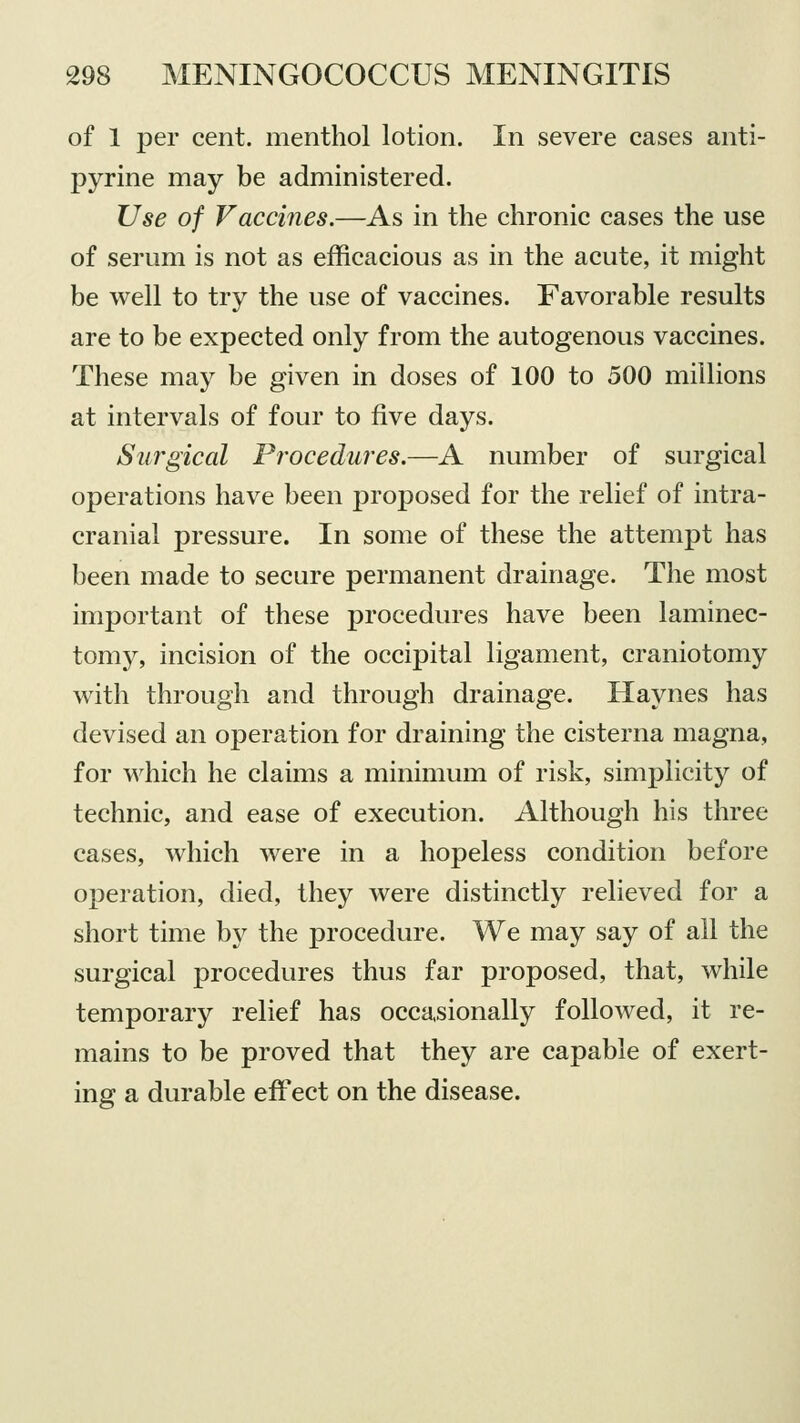 of 1 per cent, menthol lotion. In severe cases anti- pyrine may be administered. Use of Vaccines.—As in the chronic cases the use of serum is not as efficacious as in the acute, it might be well to try the use of vaccines. Favorable results are to be expected only from the autogenous vaccines. These may be given in doses of 100 to 500 millions at intervals of four to five days. Surgical Procedures.—A number of surgical operations have been jDroposed for the relief of intra- cranial pressure. In some of these the attempt has been made to secure permanent drainage. The most important of these procedures have been laminec- tomy, incision of the occipital ligament, craniotomy with through and through drainage. Haynes has devised an operation for draining the cisterna magna, for which he claims a minimum of risk, simplicity of technic, and ease of execution. Although his three cases, which were in a hopeless condition before operation, died, they were distinctly relieved for a short time by the procedure. We may say of all the surgical procedures thus far proposed, that, while temporary relief has occasionally followed, it re- mains to be proved that they are capable of exert- ing a durable effect on the disease.