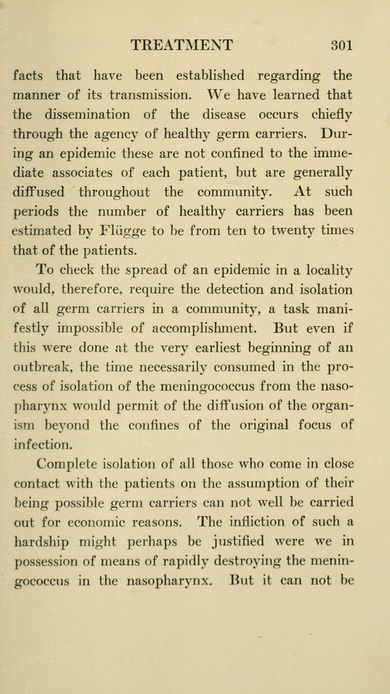 facts that have been established regarding the manner of its transmission. We have learned that the dissemination of the disease occurs chiefly through the agency of healthy germ carriers. Dur- ing an epidemic these are not confined to the imme- diate associates of each patient, but are generally diffused throughout the community. At such periods the number of healthy carriers has been estimated by Flugge to be from ten to twenty times that of the patients. To check the spread of an epidemic in a locality would, therefore, require the detection and isolation of all germ carriers in a community, a task mani- festly impossible of accomplishment. But even if this were done at the very earliest beginning of an outbreak, the time necessarily consumed in the pro- cess of isolation of the meningococcus from the naso- pharynx would permit of the diffusion of the organ- ism beyond the confines of the original focus of infection. Complete isolation of all those who come in close contact with the patients on the assumption of their being possible germ carriers can not well be carried out for economic reasons. The infliction of such a hardship might perhaps be justified were we in possession of means of rapidly destroying the menin- gococcus in the nasopharynx. But it can not be