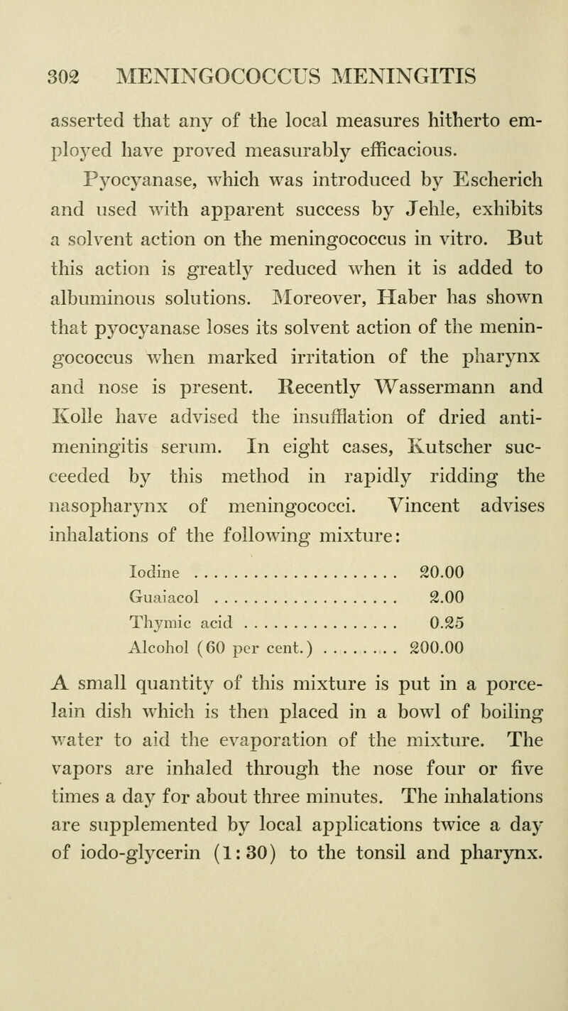 asserted that any of the local measures hitherto em- ployed have proved measurably efficacious. Pyocyanase, which was introduced by Escherich and used with apparent success by Jehle, exhibits a solvent action on the meningococcus in vitro. But this action is greatly reduced when it is added to albuminous solutions. Moreover, Haber has shown that pyocyanase loses its solvent action of the menin- gococcus when marked irritation of the pharynx and nose is present. Recently Wassermann and Kolle have advised the insufflation of dried anti- meningitis serum. In eight cases, Kutscher suc- ceeded by this method in rapidly ridding the nasopharynx of meningococci. Vincent advises inhalations of the following mixture: Iodine 20.00 Guaiacol 2.00 Thymic acid 0.25 Alcohol (60 per cent.) . 200.00 A small quantity of this mixture is put in a porce- lain dish which is then placed in a bowl of boiling water to aid the evaporation of the mixture. The vapors are inhaled through the nose four or five times a day for about three minutes. The inhalations are supplemented by local applications twice a day of iodo-glycerin (1:30) to the tonsil and pharynx.