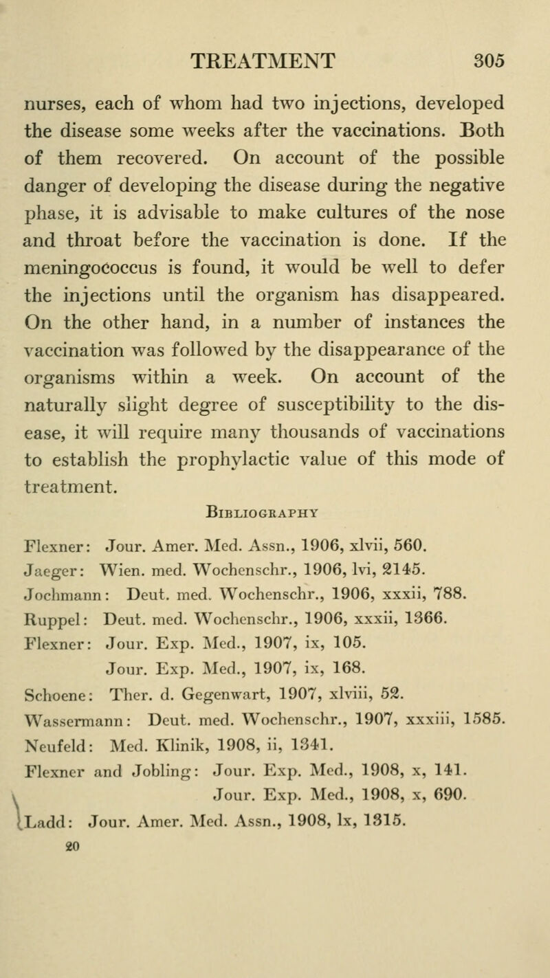 \ nurses, each of whom had two injections, developed the disease some weeks after the vaccinations. Both of them recovered. On account of the possible danger of developing the disease during the negative phase, it is advisable to make cultures of the nose and throat before the vaccination is done. If the meningococcus is found, it would be well to defer the injections until the organism has disappeared. On the other hand, in a number of instances the vaccination was followed by the disappearance of the organisms within a week. On account of the naturally slight degree of susceptibility to the dis- ease, it will require many thousands of vaccinations to establish the prophylactic value of this mode of treatment. Bibliography Flexner: Jour. Amer. Med. Assn., 1906, xlvii, 560. Jaeger: Wien. med. Wochenschr., 1906, lvi, 2145. Jochmann: Deut. med. Wochenschr., 1906, xxxii, 788. Ruppel: Deut. med. Wochenschr., 1906, xxxii, 1366. Flexner: Jour. Exp. Med., 1907, ix, 105. Jour. Exp. Med., 1907, ix, 168. Schoene: Ther. d. Gegenwart, 1907, xlviii, 52. Wassermann: Deut. med. Wochenschr., 1907, xxxiii, 1585. Neufeld: Med. Klinik, 1908, ii, 1341. Flexner and Jobling: Jour. Exp. Med., 1908, x, 141. Jour. Exp. Med., 1908, x, 690. xdd: Jour. Amer. Med. Assn., 1908, lx, 1315. 20