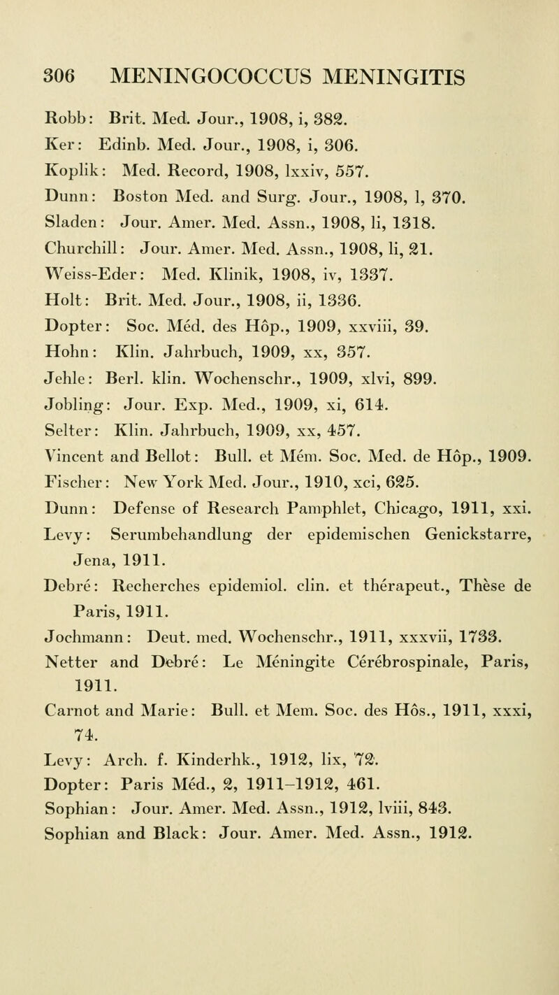 Robb: Brit. Med. Jour., 1908, i, 382. Ker: Edinb. Med. Jour., 1908, i, 306. Koplik: Med. Record, 1908, lxxiv, 557. Dunn: Boston Med. and Surg. Jour., 1908, 1, 370. Sladen: Jour. Amer. Med. Assn., 1908, li, 1318. Churchill: Jour. Amer. Med. Assn., 1908, li, 21. Weiss-Eder: Med. Klinik, 1908, iv, 1337. Holt: Brit. Med. Jour., 1908, ii, 1336. Dopter: Soc. Med. des Hop., 1909, xxviii, 39. Holm: Klin. Jahrbuch, 1909, xx, 357. Jehle: Berl. klin. Wochenschr., 1909, xlvi, 899. Jobling: Jour. Exp. Med., 1909, xi, 614. Selter: Klin. Jahrbuch, 1909, xx, 457. Vincent and Bellot: Bull, et Mem. Soc. Med. de Hop., 1909. Fischer: New York Med. Jour., 1910, xci, 625. Dunn: Defense of Research Pamphlet, Chicago, 1911, xxi. Levy: Serumbehandlung der epidemischen Genickstarre, Jena, 1911. Debre: Recherches epidemiol. clin. et therapeut., These de Paris, 1911. Jochmann: Deut. med. Wochenschr., 1911, xxxvii, 1733. Netter and Debre: Le Meningite Cerebrospinal, Paris, 1911. Carnot and Marie: Bull, et Mem. Soc. des Hos., 1911, xxxi, 74. Levy: Arch. f. Kinderhk., 1912, lix, 72. Dopter: Paris Med., 2, 1911-1912, 461. Sophian: Jour. Amer. Med. Assn., 1912, lviii, 843. Sophian and Black: Jour. Amer. Med. Assn., 1912.