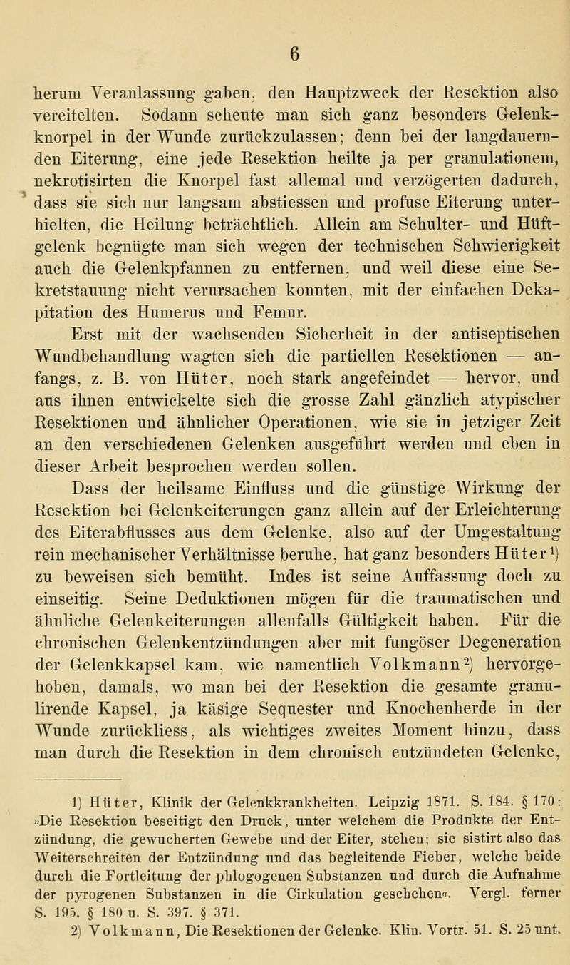 herum Veranlassung- gaben, den Hauptzweck der Resektion also vereitelten. Sodann scheute man sich ganz besonders Gelenk- knorpel in der Wunde zurückzulassen; denn bei der langdauern- den Eiterung, eine jede Resektion heilte ja per granulationem, nekrotisirten die Knorpel fast allemal und verzögerten dadurch, dass sie sich nur langsam abstiessen und profuse Eiterung unter- hielten, die Heilung beträchtlich. Allein am Schulter- und Hüft- gelenk begnügte man sich wegen der technischen Schwierigkeit auch die Gelenkpfannen zu entfernen, und weil diese eine Se- kretstauung nicht verursachen konnten, mit der einfachen Deka- pitation des Humerus und Femur. Erst mit der wachsenden Sicherheit in der antiseptischen Wundbehandlung wagten sich die partiellen Resektionen — an- fangs, z. B. von Hüter, noch stark angefeindet — hervor, und aus ihnen entwickelte sich die grosse Zahl gänzlich atypischer Resektionen und ähnlicher Operationen, wie sie in jetziger Zeit an den verschiedenen Gelenken ausgeführt werden und eben in dieser Arbeit besprochen werden sollen. Dass der heilsame Einfluss und die günstige Wirkung der Resektion bei Gelenkeiterungen ganz allein auf der Erleichterung des Eiterabflusses aus dem Gelenke, also auf der Umgestaltung rein mechanischer Verhältnisse beruhe, hat ganz besonders Hüter ^ zu beweisen sich bemüht. Indes ist seine Auffassung doch zu einseitig. Seine Deduktionen mögen für die traumatischen und ähnliche Gelenkeiterungen allenfalls Gültigkeit haben. Für die chronischen Gelenkentzündungen aber mit fungöser Degeneration der Gelenkkapsel kam, wie namentlich Volkmann2) hervorge- hoben, damals, wo man bei der Resektion die gesamte granu- lirende Kapsel, ja käsige Sequester und Knochenherde in der Wunde zurückliess, als wichtiges zweites Moment hinzu, dass man durch die Resektion in dem chronisch entzündeten Gelenke, 1) Hüter, Klinik der Gelenkkrankheiten. Leipzig 1871. S. 184. §170: «Die Eesektion beseitigt den Druck, unter welchem die Produkte der Ent- zündung, die gewucherten Gewebe und der Eiter, stehen; sie sistirt also das Weiterschreiten der Entzündung und das begleitende Fieber, welche beide durch die Fortleitung der phlogogenen Substanzen und durch die Aufnahme der pyrogenen Substanzen in die Cirkulation geschehen«. Vergl. ferner S. 195. § 180 u. S. 397. § 371. 2) Volkmann, Die Resektionen der Gelenke. Klin. Vortr. 51. S. 25 unt.