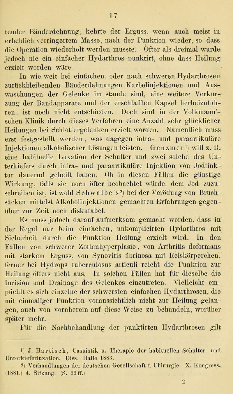 tender Bänderdehnung, kehrte der Erguss, wenn auch meist in erheblich verringertem Masse, nach der Punktion wieder, so dass die Operation wiederholt werden musste. Öfter als dreimal wurde jedoch nie ein einfacher Hydarthros punktirt, ohne dass Heilung erzielt worden wäre. In wie weit bei einfachen, oder nach schweren Hydarthrosen zurückbleibenden Bänderdehnungen Karbolinjektionen und Aus- waschungen der Gelenke im stände sind, eine weitere Verkür- zung der Bandapparate und der erschlafften Kapsel herbeizufüh- ren, ist noch nicht entschieden. Doch sind in der Volkmann'- schen Klinik durch dieses Verfahren eine Anzahl sehr glücklicher Heilungen bei Schlottergelenken erzielt worden. Namentlich muss erst festgestellt werden, was dagegen intra- und paraartikuläre Injektionen alkoholischer Lösungen leisten. Genzmer1) will z. B. eine habituelle Luxation der Schulter und zwei solche des Un- terkiefers durch intra- und paraartikuläre Injektion von Jodtink- tur dauernd geheilt haben. Ob in diesen Fällen die günstige Wirkung, falls sie noch öfter beobachtet würde, dem Jod zuzu- schreiben ist, ist wohl Schwalbe's2) bei der Verödung von Bruch- säcken mittelst Alkoholinjektionen gemachten Erfahrungen gegen- über zur Zeit noch diskutabel. Es muss jedoch darauf aufmerksam gemacht werden, dass in der Regel nur beim einfachen, unkomplicirten Hydarthros mit Sicherheit durch die Punktion Heilung erzielt wird. In den Fällen von schwerer Zottenhyperplasie. von Arthritis deformans mit starkem Erguss, von Synovitis fibrinosa mit Reiskörperchen, ferner bei Hydrops tuberculosus articuli reicht die Punktion zur Heilung öfters nicht aus. In solchen Fällen hat für dieselbe die Incision und Drainage des Gelenkes einzutreten. Vielleicht em- pfiehlt es sich einzelne der schwersten einfachen Hydarthrosen, die mit einmaliger Punktion voraussichtlich nicht zur Heilung gelan- gen, auch von vornherein auf diese Weise zu behandeln, worüber später mehr. Für die Nachbehandlung der punktirten Hydarthrosen gilt 1) J. Hartisch, Casuistik u. Therapie der habituellen Schulter- und Unterkieferluxation. Diss. Halle 1883. 2) Verhandlungen der deutschen Gesellschaft f. Chirurgie. X. Kongress. (1881.) 4. Sitzung. (S. 99 ff.) 2