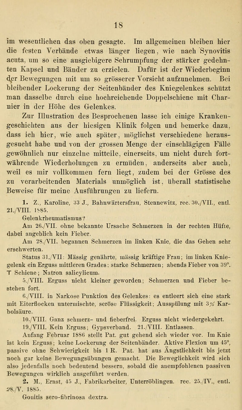 im wesentlichen das oben gesagte. Im allgemeinen bleiben hier die festen Verbände etwas länger liegen, wie nach Synovitis acuta, um so eine ausgiebigere Schrumpfung der stärker gedehn- ten Kapsel und Bänder zu erzielen. Dafür ist der Wiederbeginn der Bewegungen mit um so grösserer Vorsicht aufzunehmen. Bei bleibender Lockerung der Seitenbänder des Kniegelenkes schützt man dasselbe durch eine hochreichende Doppelschiene mit Char- nier in der Höhe des Gelenkes. Zur Illustration des Besprochenen lasse ich einige Kranken- geschichten aus der hiesigen Klinik folgen und bemerke dazu, dass ich hier, wie auch später, möglichst verschiedene heraus- gesucht habe und von der grossen Menge der einschlägigen Fälle gewöhnlich nur einzelne mitteile, einerseits, um nicht durch fort- währende Wiederholungen zu ermüden, anderseits aber auch, weil es mir vollkommen fern liegt, zudem bei der Grösse des zu verarbeitenden Materials unmöglich ist, überall statistische Beweise für meine Ausführungen zu liefern. 1. Z., Karoline, 33 J., Bahnwärtersfrau, Stennewitz, rec. 30./VIL, entl. 21./VHI. 1S85. Gelenkrheumatismus ? Am 26./VII. ohne bekannte Ursache Schmerzen in der rechten Hüfte, dabei angeblich kein Fieber. Am 28./VII. begannen Schmerzen im linken Knie, die das Gehen sehr erschwerten. Status 31./VII: Massig genährte, massig kräftige Frau; im linken Knie- gelenk ein Erguss mittleren Grades; starke Schmerzen; abends Fieber von 39°. T Schiene; Natron salicylicum. 5./VIII. Erguss nicht kleiner geworden; Schmerzen und Fieber be- stehen fort. 6./VIII. in Narkose Punktion des Gelenkes: es entleert sich eine stark mit Eiterflocken untermischte, seröse Flüssigkeit; Ausspülung mit %% Kar- bolsäure. 10./VIII. Ganz schmerz- und fieberfrei. Erguss nicht wiedergekehrt. 19./VIII. Kein Erguss; Gypsverband. 21./VIII. Entlassen. Anfang Februar 1886 stellt Pat. gut gehend sich wieder vor. Im Knie ist kein Erguss; keine Lockerung der Seitenbänder. Aktive Flexion um 45°, passive ohne Schwierigkeit bis 1 R. Pat. hat aus Ängstlichkeit bis jetzt noch gar keine Bewegungsübungen gemacht. Die Beweglichkeit wird sich also jedenfalls noch bedeutend bessern, sobald die anempfohlenen passiven Bewegungen wirklich ausgeführt werden. 2. M., Ernst, 45 J., Fabrikarbeiter, Unterröblingen. rec. 25./FV, entl. 58./V. 1885. Gonitis sero-fibrinosa dextra.