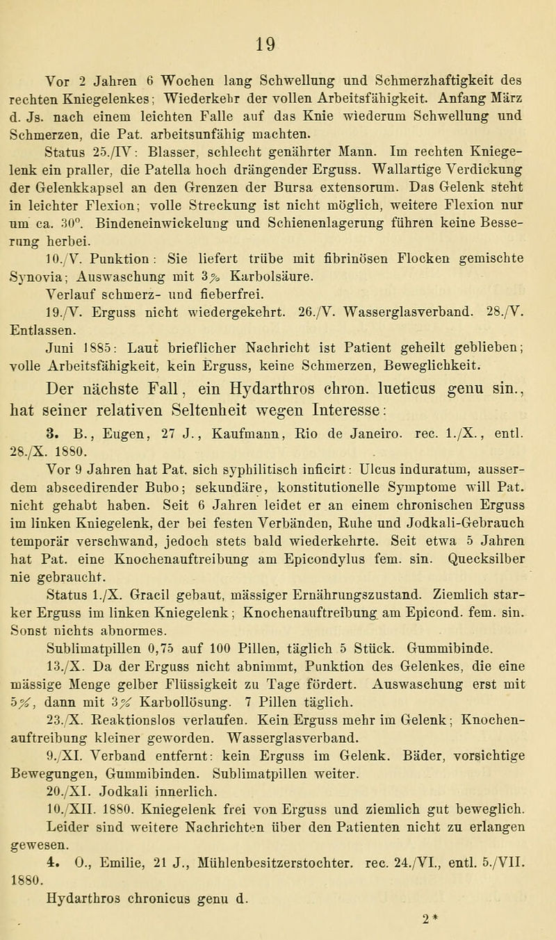 Vor 2 Jahren 6 Wochen lang Schwellung und Schmerzhaftigkeit des rechten Kniegelenkes; Wiederkehr der vollen Arbeitsfähigkeit. Anfang März d. Js. nach einem leichten Falle auf das Knie wiederum Schwellung und Schmerzen, die Pat. arbeitsunfähig machten. Status 25./TV: Blasser, schlecht genährter Mann. Im rechten Kniege- lenk ein praller, die Patella hoch drängender Erguss. Wallartige Verdickung der Gelenkkapsel an den Grenzen der Bursa extensorum. Das Gelenk steht in leichter Flexion; volle Streckung ist nicht möglich, weitere Flexion nur um ca. 30°. Bindeneinwickelurjg und Schienenlagerung führen keine Besse- rung herbei. 10./V. Punktion: Sie liefert trübe mit fibrinösen Flocken gemischte Synovia; Auswaschung mit 3% Karbolsäure. Verlauf schmerz- und fieberfrei. 19./V. Erguss nicht wiedergekehrt. 26./V. Wasserglasverband. 28./V. Entlassen. Juni 1885: Laut brieflicher Nachricht ist Patient geheilt geblieben; volle Arbeitsfähigkeit, kein Erguss, keine Schmerzen, Beweglichkeit. Der nächste Fall, ein Hydarthros chron. lueticus genu sin., hat seiner relativen Seltenheit wegen Interesse: 3. B., Eugen, 27 J., Kaufmann, Rio de Janeiro, rec. l./X., entl. 28./X. 1880. Vor 9 Jahren hat Pat. sich syphilitisch inficirt: Ulcus induratum, ausser- dem abscedirender Bubo; sekundäre, konstitutionelle Symptome will Pat. nicht gehabt haben. Seit 6 Jahren leidet er an einem chronischen Erguss im linken Kniegelenk, der bei festen Verbänden, Ruhe und Jodkali-Gebrauch temporär verschwand, jedoch stets bald wiederkehrte. Seit etwa 5 Jahren hat Pat. eine Knochenauftreibung am Epicondylus fem. sin. Quecksilber nie gebraucht. Status l./X. Gracil gebaut, massiger Ernährungszustand. Ziemlich star- ker Erguss im linken Kniegelenk; Knochenauftreibung am Epicond. fem. sin. Sonst nichts abnormes. Subliniatpillen 0,75 auf 100 Pillen, täglich 5 Stück. Gummibinde. 13./X. Da der Erguss nicht abnimmt, Punktion des Gelenkes, die eine massige Menge gelber Flüssigkeit zu Tage fördert. Auswaschung erst mit h%, dann mit 3X Karbollösung. 7 Pillen täglich. 23./X. Reaktionslos verlaufen. Kein Erguss mehr im Gelenk; Knochen- auftreibung kleiner geworden. Wasserglasverband. 9./XI. Verband entfernt: kein Erguss im Gelenk. Bäder, vorsichtige Bewegungen, Gummibinden. Sublimatpillen weiter. 20./XI. Jodkali innerlich. 10./XII. 1880. Kniegelenk frei von Erguss und ziemlich gut beweglich. Leider sind weitere Nachrichten über den Patienten nicht zu erlangen gewesen. 4. O., Emilie, 21 J., Mühlenbesitzerstochter, rec. 24./VL, entl. 5./VII. 1880. Hydarthros chronicus genu d.