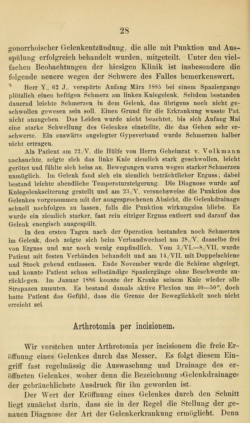 gonorrhoischer Gelenkentzündung, die alle mit Punktion und Aus- spülung erfolgreich behandelt wurden, mitgeteilt. Unter den viel- fachen Beobachtungen der hiesigen Klinik ist insbesondere die folgende neuere wegen der Schwere des Falles bemerkenswert. Herr Y., 62 J., verspürte Anfang März 1885 bei einem Spaziergange plötzlich einen heftigen Schmerz am linken Kniegelenk. Seitdem bestanden dauernd leichte Schmerzen in dem Gelenk, das übrigens noch nicht ge- schwollen gewesen sein soll. Einen Grund für die Erkrankung wusste Pat. nicht anzugeben. Das Leiden wurde nicht beachtet, bis sich Anfang Mai eine starke Schwellung des Gelenkes einstellte, die das Gehen sehr er- schwerte. Ein auswärts angelegter Gypsverband wurde Schmerzen halber nicht ertragen. Als Patient am 22./V. die Hülfe von Herrn Geheimrat v. Volkmann nachsuchte, zeigte sich das linke Knie ziemlich stark geschwollen, leicht gerötet und fühlte sich heiss an. Bewegungen waren wegen starker Schmerzen unmöglich. Im Gelenk fand sich ein ziemlich beträchtlicher Erguss; dabei bestand leichte abendliche Temperatursteigerung. Die Diagnose wurde auf Kniegelenkseiterung gestellt und am 23./V. versuchsweise die Punktion des Gelenkes vorgenommen mit der ausgesprochenen Absicht, die Gelenkdrainage schnell nachfolgen zu lassen, falls die Punktion wirkungslos bliebe. Es wurde ein ziemlich starker, fast rein eitriger Erguss entleert und darauf das Gelenk energisch ausgespült. In den ersten Tagen nach der Operation bestanden noch Schmerzen im Gelenk, doch zeigte sich beim Verbandwechsel am 28./V. dasselbe frei von Erguss und nur noch wenig empfindlich. Vom 3./VI.—8./VII. wurde Patient mit festen Verbänden behandelt und am 14./VII. mit Doppelschiene und Stock gehend entlassen. Ende November wurde die Schiene abgelegt, und konnte Patient schon selbständige Spaziergänge ohne Beschwerde zu- rücklegen. Im Januar 1886 konnte der Kranke seinem Knie wieder alle Strapazen zumuten. Es bestand damals aktive Flexion um 40—50°, doch hatte Patient das Gefühl, dass die Grenze der Beweglichkeit noch nicht erreicht sei. Arthrotomia per incisionem. Wir verstehen unter Arthrotomia per incisionem die freie Er- öffnung eines Gelenkes durch das Messer. Es folgt diesem Ein- griff fast regelmässig die Auswaschung und Drainage des er- öffneten Gelenkes, woher denn die Bezeichnung »Gelenkdrainage« der gebräuchlichste Ausdruck für ihn geworden ist. Der Wert der Eröffnung eines Gelenkes durch den Schnitt liegt zunächst darin, dass sie in der Regel die Stellung der ge- nauen Diagnose der Art der Gelenkerkrankung ermöglicht. Denn