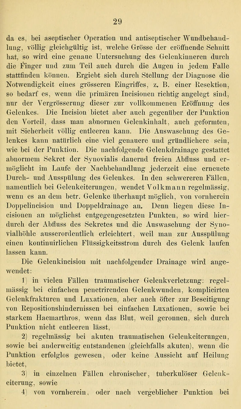 da es, bei aseptischer Operation und antiseptischer Wundbehand- lung, völlig- gleichgültig ist, welche Grösse der eröffnende Schnitt hat, so wird eine genaue Untersuchung des Gelenkinneren durch die Finger und zum Teil auch durch die Augen in jedem Falle stattfinden können. Ergiebt sich durch Stellung der Diagnose die Notwendigkeit eines grösseren Eingriffes, z. B. einer Resektion, so bedarf es, wenn die primären Incisionen richtig angelegt sind, nur der Vergrösserung dieser zur vollkommenen Eröffnung des Gelenkes. Die Incision bietet aber auch gegenüber der Punktion den Vorteil, dass man abnormen Gelenkinhalt, auch geformten, mit Sicherheit völlig entleeren kann. Die Auswaschung des Ge- lenkes kann natürlich eine viel genauere und gründlichere sein, wie bei der Punktion. Die nachfolgende Gelenkdrainage gestattet abnormem Sekret der Synovialis dauernd freien Abfluss und er- möglicht im Laufe der Nachbehandlung jederzeit eine erneuete Durch- und Ausspülung des Gelenkes. In den schwereren Fällen, namentlich bei Gelenkeiterungen, wendet Volkmann regelmässig, wenn es an dem betr. Gelenke überhaupt möglich, von vornherein Doppelincision und Doppeldrainage an. Denn liegen diese In- cisionen an möglichst entgegengesetzten Punkten, so wird hier- durch der Abfluss des Sekretes und die Auswaschung der Syno- vialhöhle ausserordentlich erleichtert, weil man zur Ausspülung einen kontinuirlichen Flüssigkeitsstrom durch des Gelenk laufen lassen kann. Die Gelenkincision mit nachfolgender Drainage wird ange- wendet : 1) in vielen Fällen traumatischer Gelenkverletzung: regel- mässig bei einfachen penetrirenden Gelenkwunden, komplicirten Gelenkfrakturen und Luxationen, aber auch öfter zur Beseitigung von Repositionshindernissen bei einfachen Luxationen, sowie bei starkem Haemarthros, wenn das Blut, weil geronnen, sich durch Punktion nicht entleeren lässt, 2) regelmässig bei akuten traumatischen Gelenkeiterungen, sowie bei anderweitig entstandenen (gleichfalls akuten), wenn die Punktion erfolglos gewesen, oder keine Aussicht auf Heilung bietet, 3) in einzelnen Fällen chronischer, tuberkulöser Gelenk- eiterung, sowie 4) von vornherein, oder nach vergeblicher Punktion bei