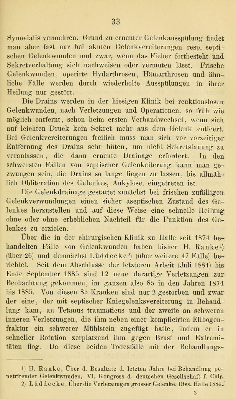 Synovialis vermehren. Grund zu erneuter Gelenkausspülung findet man aber fast nur bei akuten Gelenkvereiterungen resp. septi- schen Gelenkwunden und zwar, wenn das Fieber fortbesteht und Sekretverhaltung- sich nachweisen oder vermuten lässt. Frische Gelenkwunden, operirte Hydarthrosen, Hämarthrosen und ähn- liche Fälle werden durch wiederholte Ausspülungen in ihrer Heilung nur gestört. Die Drains werden in der hiesigen Klinik bei reaktionslosen Gelenkwunden, nach Verletzungen und Operationen, so früh wie möglich entfernt, schon beim ersten Verbandwechsel, wenn sich auf leichten Druck kein Sekret mehr aus dem Gelenk entleert. Bei Gelenkvereiterungen freilich muss man sich vor vorzeitiger Entfernung des Drains sehr hüten, um nicht Sekretstauung zu veranlassen, die dann erneute Drainage erfordert. In den schwersten Fällen von septischer Gelenkeiterung kann man ge- zwungen sein, die Drains so lange liegen zu lassen, bis allmäh- lich Obliteration des Gelenkes, Ankylose, eingetreten ist. Die Gelenkdrainage gestattet zunächst bei frischen zufälligen Gelenkverwundungen einen sicher aseptischen Zustand des Ge- lenkes herzustellen und auf diese Weise eine schnelle Heilung ohne oder ohne erheblichen Nachteil für die Funktion des Ge- lenkes zu erzielen. Über die in der chirurgischen Klinik zu Halle seit 1874 be- handelten Fälle von Gelenkwunden haben bisher H. Ranke1) (über 26) und demnächst Lud decke2) (über weitere 47 Fälle) be- richtet. Seit dem Abschlüsse der letzteren Arbeit (Juli 1884) bis Ende September 1885 sind 12 neue derartige Verletzungen zur Beobachtung gekommen, im ganzen also 85 in den Jahren 1874 bis 1885. Von diesen 85 Kranken sind nur 2 gestorben und zwar der eine, der mit septischer Kniegelenksvereiterung in Behand- lung kam, an Tetanus traumaticus und der zweite an schweren inneren Verletzungen, die ihm neben einer komplicirten Ellbogen- fraktur ein schwerer Mühlstein zugefügt hatte, indem er in schneller Rotation zerplatzend ihm gegen Brust und Extremi- täten flog. Da diese beiden Todesfälle mit der Behandlungs- 1) H. Eanke, Über d. Besultate d. letzten Jahre bei Behandlung pe- netrirender Gelenkwunden. VI. Kongress d. deutschen Gesellschaft f. Chir. 2] Lud decke, Über die Verletzungen grosser Gelenke. Diss. Halle 1884. 3
