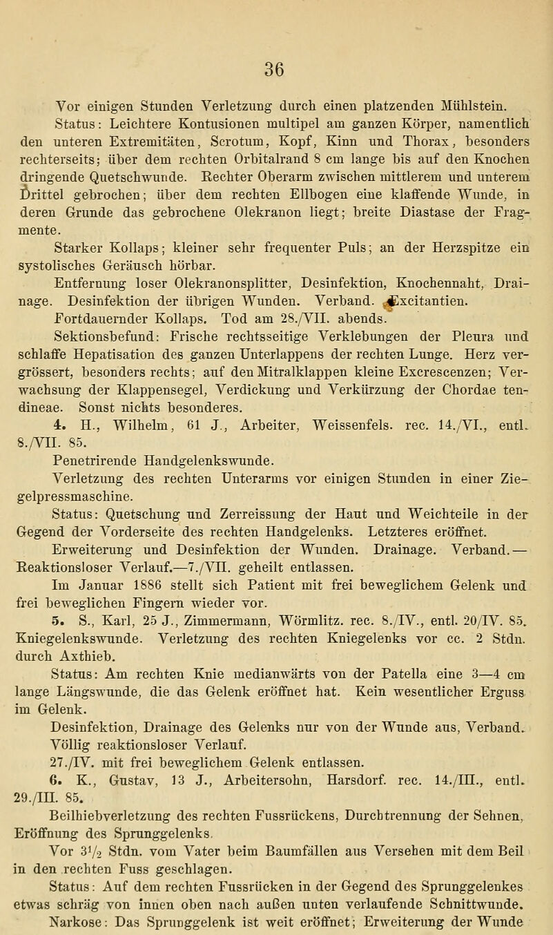 Vor einigen Stunden Verletzung durch einen platzenden Mühlstein. Status: Leichtere Kontusionen multipel am ganzen Körper, namentlich den unteren Extremitäten, Scrotum, Kopf, Kinn und Thorax, besonders rechterseits; über dem rechten Orbitalrand 8 cm lange bis auf den Knochen dringende Quetschwunde. Rechter Oberarm zwischen mittlerem und unterem Drittel gebrochen; über dem rechten Ellbogen eine klaffende Wunde, in deren Grunde das gebrochene Olekranon liegt; breite Diastase der Frag- mente. Starker Kollaps; kleiner sehr frequenter Puls; an der Herzspitze ein systolisches Geräusch hörbar. Entfernung loser Olekranonsplitter, Desinfektion, Knochennaht, Drai- nage. Desinfektion der übrigen Wunden. Verband. ?4Excitantien. Fortdauernder Kollaps. Tod am 28./VII. abends. Sektionsbefund: Frische rechtsseitige Verklebungen der Pleura und schlaffe Hepatisation des ganzen Unterlappens der rechten Lunge. Herz ver- grössert, besonders rechts; auf den Mitralklappen kleine Excrescenzen; Ver- wachsung der Klappensegel, Verdickung und Verkürzung der Chordae ten- dineae. Sonst nichts besonderes. 4. H., Wilhelm, 61 J., Arbeiter, Weissenfeis. rec. 14./VL, entL 8./VII. 85. Penetrirende Handgelenkswunde. Verletzung des rechten Unterarms vor einigen Stunden in einer Zie- gelpressmaschine. Status: Quetschung und Zerreissung der Haut und Weichteile in der Gegend der Vorderseite des rechten Handgelenks. Letzteres eröffnet. Erweiterung und Desinfektion der Wunden. Drainage. Verband.— Reaktionsloser Verlauf.—7./VH. geheilt entlassen. Im Januar 1886 stellt sich Patient mit frei beweglichem Gelenk und frei beweglichen Fingern wieder vor. 5. S., Karl, 25 J., Zimmermann, Wörmlitz. rec. 8./IV., entl. 20/IV. 85. Kniegelenkswunde. Verletzung des rechten Kniegelenks vor cc. 2 Stdn. durch Axthieb. Status: Am rechten Knie medianwärts von der Patella eine 3—4 cm lange Längswunde, die das Gelenk eröffnet hat. Kein wesentlicher Erguss im Gelenk. Desinfektion, Drainage des Gelenks nur von der Wunde aus, Verband. Völlig reaktionsloser Verlauf. 27./IV. mit frei beweglichem Gelenk entlassen. 6. K., Gustav, 13 J., Arbeitersohn, Harsdorf. rec. 14./HL, entL 29./IH. 85. Beilhiebverletzung des rechten Fussrückens, Durchtrennung der Sehnen, Eröffnung des Sprunggelenks. Vor 37-2 Stdn. vom Vater beim Baumfällen aus Versehen mit dem Beil in den rechten Fuss geschlagen. Status: Auf dem rechten Fussrücken in der Gegend des Sprunggelenkes etwas schräg von innen oben nach außen unten verlaufende Schnittwunde. Narkose: Das Sprunggelenk ist weit eröffnet; Erweiterung der Wunde