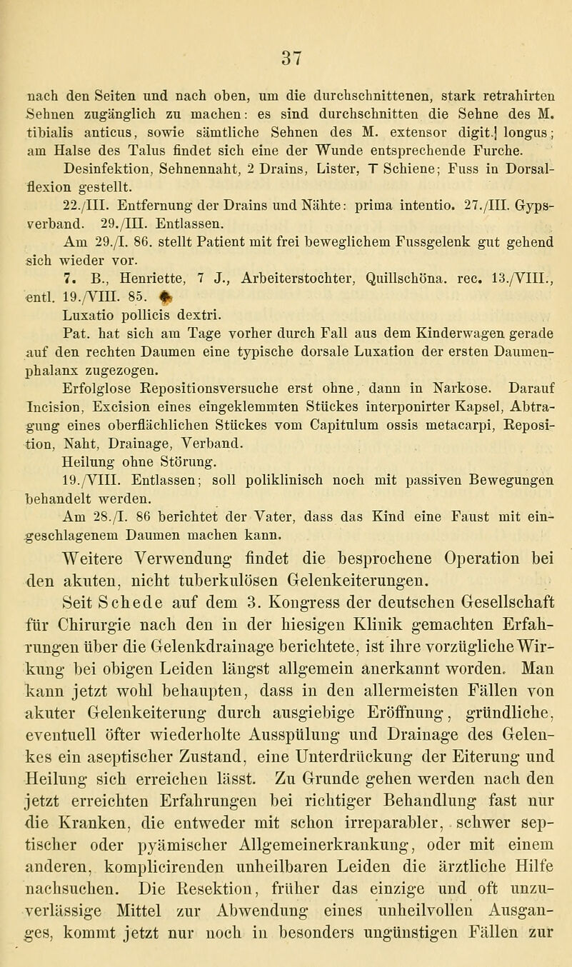 nach den Seiten und nach oben, um die durchschnittenen, stark retrahirten Sehnen zugänglich zu machen: es sind durchschnitten die Sehne des M. tibialis anticus, sowie sämtliche Sehnen des M. extensor digit.j longus; am Halse des Talus findet sich eine der Wunde entsprechende Furche. Desinfektion, Sehnennaht, 2 Drains, Lister, T Schiene; Fuss in Dorsal- flexion gestellt. 22./III. Entfernung der Drains und Nähte: prima intentio. 27./III. Gyps- verband. 29./HI. Entlassen. Am 29./I. 86. stellt Patient mit frei beweglichem Fussgelenk gut gehend sich wieder vor. 7. B., Henriette, 7 J., Arbeiterstochter, Quillschöna. rec. 13./VIIL, entl. 19./VIH. 85. * Luxatio pollicis dextri. Pat. hat sich am Tage vorher durch Fall aus dem Kinderwagen gerade auf den rechten Daumen eine typische dorsale Luxation der ersten Daumen- phalanx zugezogen. Erfolglose Repositionsversuche erst ohne, dann in Narkose. Darauf Incision, Excision eines eingeklemmten Stückes interponirter Kapsel, Abtra- gung eines oberflächlichen Stückes vom Capitulum ossis metacarpi, Reposi- tion, Naht, Drainage, Verband. Heilung ohne Störung. 19./VIII. Entlassen; soll poliklinisch noch mit passiven Bewegungen behandelt werden. Am 28./I. 86 berichtet der Vater, dass das Kind eine Faust mit ein- geschlagenem Daumen machen kann. Weitere Verwendung findet die besprochene Operation bei den akuten, nicht tuberkulösen Gelenkeiterungen. Seit Schede auf dem 3. Kongress der deutschen Gesellschaft für Chirurgie nach den in der hiesigen Klinik gemachten Erfah- rungen über die Gelenkdrainage berichtete, ist ihre vorzügliche Wir- kung bei obigen Leiden längst allgemein anerkannt worden. Man kann jetzt wohl behaupten, dass in den allermeisten Fällen von akuter Gelenkeiterung durch ausgiebige Eröffnung, gründliche, eventuell öfter wiederholte Ausspülung und Drainage des Gelen- kes ein aseptischer Zustand, eine Unterdrückung der Eiterung und Heilung sich erreichen lässt. Zu Grunde gehen werden nach den jetzt erreichten Erfahrungen bei richtiger Behandlung fast nur die Kranken, die entweder mit schon irreparabler, schwer sep- tischer oder pyämischer Allgemeinerkrankung, oder mit einem anderen, komplicirenden unheilbaren Leiden die ärztliche Hilfe nachsuchen. Die Eesektion, früher das einzige und oft unzu- verlässige Mittel zur Abwendung eines unheilvollen Ausgan- ges, kommt jetzt nur noch in besonders ungünstigen Fällen zur