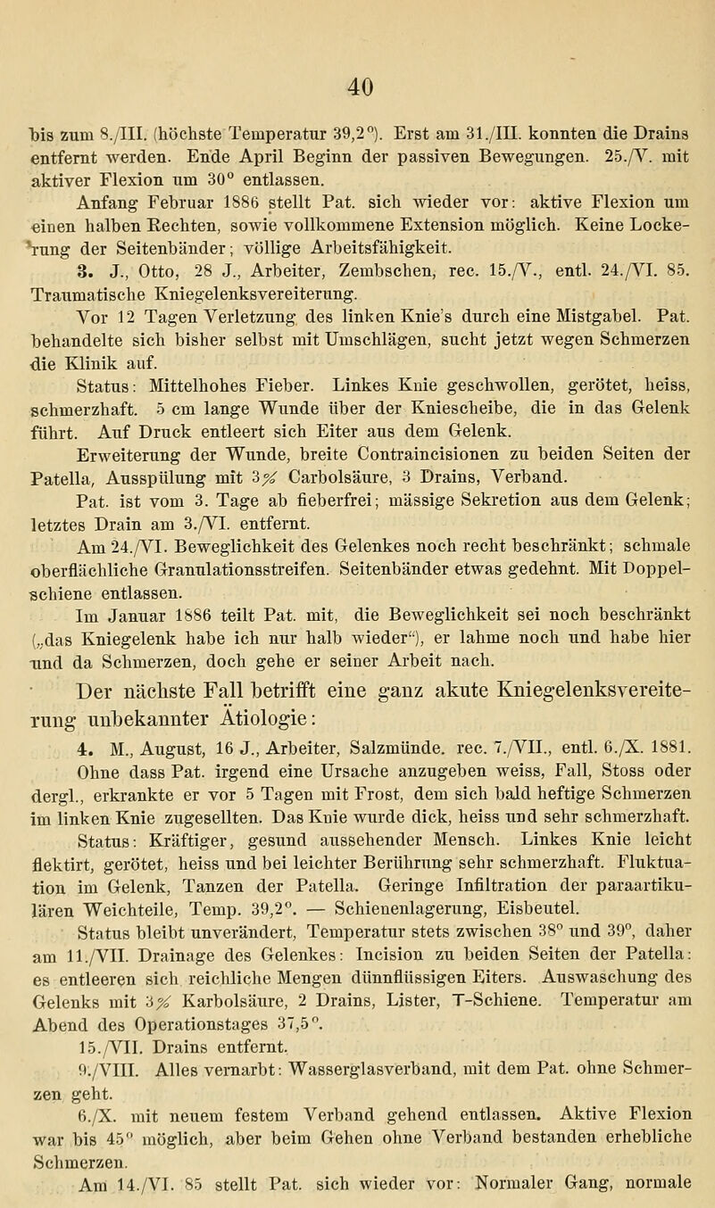 bis zum S./III. (höchste Temperatur 39,2°). Erst am 31./III. konnten die Drains entfernt werden. Ende April Beginn der passiven Bewegungen. 25./V mit aktiver Flexion um 30° entlassen. Anfang Februar 1886 stellt Pat. sich wieder vor: aktive Flexion um ■einen halben Kechten, sowie vollkommene Extension möglich. Keine Locke- rung der Seitenbänder; völlige Arbeitsfähigkeit. 3. J., Otto, 28 J., Arbeiter, Zembschen, rec. 15./V., entl. 24./VI. 85. Traumatische Kniegelenksvereiterung. Vor 12 Tagen Verletzung des linken Knie's durch eine Mistgabel. Pat. behandelte sich bisher selbst mit Umschlägen, sucht jetzt wegen Schmerzen die Klinik auf. Status: Mittelhohes Fieber. Linkes Knie geschwollen, gerötet, heiss, schmerzhaft. 5 cm lange Wunde über der Kniescheibe, die in das Gelenk führt. Auf Druck entleert sich Eiter aus dem Gelenk. Erweiterung der Wunde, breite Contraincisionen zu beiden Seiten der Patella, Ausspülung mit 3X Carbolsäure, 3 Drains, Verband. Pat. ist vom 3. Tage ab fieberfrei; massige Sekretion aus dem Gelenk; letztes Drain am 3./VI. entfernt. Am 24./VI. Beweglichkeit des Gelenkes noch recht beschränkt; schmale oberflächliche Granulationsstreifen. Seitenbänder etwas gedehnt. Mit Doppel- schiene entlassen. Im Januar 1886 teilt Pat. mit, die Beweglichkeit sei noch beschränkt („das Kniegelenk habe ich nur halb wieder), er lahme noch und habe hier lind da Schmerzen, doch gehe er seiner Arbeit nach. Der nächste Fall betrifft eine ganz akute Kniegelenksvereite- rung unbekannter Ätiologie: 4. M., August, 16 J., Arbeiter, Salzmünde, rec. 7./VIL, entl. 6./X. 1881. Ohne dass Pat. irgend eine Ursache anzugeben weiss, Fall, Stoss oder dergl., erkrankte er vor 5 Tagen mit Frost, dem sich bald heftige Schmerzen im linken Knie zugesellten. Das Knie wurde dick, heiss und sehr schmerzhaft. Status: Kräftiger, gesund aussehender Mensch. Linkes Knie leicht flektirt, gerötet, heiss und bei leichter Berührung sehr schmerzhaft. Fluktua- tion im Gelenk, Tanzen der Patella. Geringe Infiltration der paraartiku- lären Weichteile, Temp. 39,2°. — Schienenlagerung, Eisbeutel. Status bleibt unverändert, Temperatur stets zwischen 38° und 39°, daher am ll./VII. Drainage des Gelenkes: Incision zu beiden Seiten der Patella: es entleeren sich reichliche Mengen dünnflüssigen Eiters. Auswaschung des Gelenks mit '6% Karbolsäure, 2 Drains, Lister, T-Schiene. Temperatur am Abend des Operationstages 37,5°. 15./VII. Drains entfernt. 9./VIII. Alles vernarbt: Wasserglasverband, mit dem Pat. ohne Schmer- zen geht. 6./X. mit neuem festem Verband gehend entlassen. Aktive Flexion war bis 45° möglich, aber beim Gehen ohne Verband bestanden erhebliche Schmerzen. Am 14./VI. 85 stellt Pat. sich wieder vor: Normaler Gang, normale