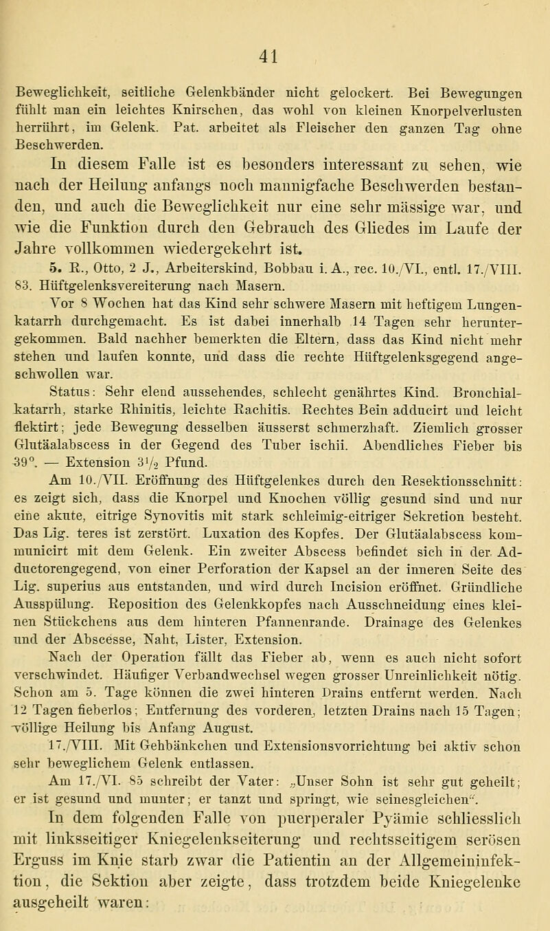 Beweglichkeit, seitliche Gelenkbänder nicht gelockert. Bei Bewegungen fühlt man ein leichtes Knirschen, das wohl von kleinen Knorpelverlusten herrührt, im Gelenk. Pat. arbeitet als Fleischer den ganzen Tag ohne Beschwerden. In diesem Falle ist es besonders interessant zu sehen, wie nach der Heilung anfangs noch mannigfache Beschwerden bestan- den, und auch die Beweglichkeit nur eine sehr massige war, und wie die Funktion durch den Gebrauch des Gliedes im Laufe der Jahre vollkommen wiedergekehrt ist. 5. R., Otto, 2 J., Arbeiterskind, Bobbau i.A., rec. 10./VL, entl. 17./VIII. 83. Hüftgelenksvereiterung nach Masern. Vor 8 Wochen hat das Kind sehr schwere Masern mit heftigem Lungen- katarrh durchgemacht. Es ist dabei innerhalb 14 Tagen sehr herunter- gekommen. Bald nachher bemerkten die Eltern, dass das Kind nicht mehr stehen und laufen konnte, und dass die rechte Hüftgelenksgegend ange- schwollen war. Status: Sehr elend aussehendes, schlecht genährtes Kind. Bronchial- katarrh, starke Bhinitis, leichte Bachitis. Rechtes Bein adducirt und leicht flektirt; jede Bewegung desselben äusserst schmerzhaft. Ziemlich grosser Glutäalabscess in der Gegend des Tuber ischii. Abendliches Fieber bis 39°. — Extension 31/2 Pfund. Am 10./VII. Eröffnung des Hüftgelenkes durch den Resektionsschnitt: es zeigt sich, dass die Knorpel und Knochen völlig gesund sind und nur eine akute, eitrige Synovitis mit stark schleimig-eitriger Sekretion besteht. Das Lig. teres ist zerstört. Luxation des Kopfes. Der Glutäalabscess kom- municirt mit dem Gelenk. Ein zweiter Abscess befindet sich in der, Ad- ductorengegend, von einer Perforation der Kapsel an der inneren Seite des Lig. superius aus entstanden, und wird durch Incision eröffnet. Gründliche Ausspülung. Reposition des Gelenkkopfes nach Ausschneidung eines klei- nen Stückchens aus dem hinteren Pfannenrande. Drainage des Gelenkes lind der Abscesse, Naht, Lister, Extension. Nach der Operation fällt das Fieber ab, wenn es auch nicht sofort verschwindet. Häufiger Verbandwechsel wegen grosser Unreinlichkeit nötig. Schon am 5. Tage können die zwei hinteren Drains entfernt werden. Nach 12 Tagen fieberlos; Entfernung des vorderen, letzten Drains nach 15 Tagen; völlige Heilung bis Anfang August. 17./VIII. Mit Gehbänkchen und Extensionsvorrichtung bei aktiv schon sehr beweglichem Gelenk entlassen. Am 17./VI. 85 schreibt der Vater: „Unser Sohn ist sehr gut geheilt; er ist gesund und munter; er tanzt und springt, wie seinesgleichen. In dem folgenden Falle von puerperaler Pyämie schliesslich mit linksseitiger Kniegelenkseiterung und rechtsseitigem serösen Erguss im Knie starb zwar die Patientin an der Allgemeininfek- tion , die Sektion aber zeigte, dass trotzdem beide Kniegelenke ausgeheilt waren: