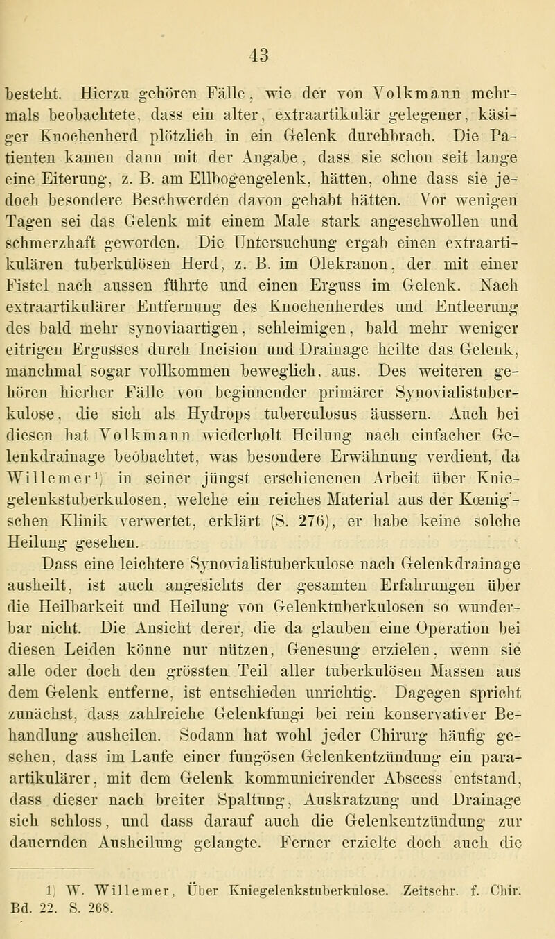 besteht. Hierzu gehören Fälle, wie der von Volkmann mehr- mals beobachtete, dass ein alter, extraartikulär gelegener, käsi- ger Knochenherd plötzlich in ein Gelenk durchbrach. Die Pa- tienten kamen dann mit der Angabe , dass sie schon seit lange eine Eiterung, z. B. am Ellbogengelenk, hätten, ohne dass sie je- doch besondere Beschwerden davon gehabt hätten. Vor wenigen Tagen sei das Gelenk mit einem Male stark angeschwollen und schmerzhaft geworden. Die Untersuchung ergab einen extraarti- kulären tuberkulösen Herd, z. B. im Olekranon, der mit einer Fistel nach aussen führte und einen Erguss im Gelenk. Nach extraartikulärer Entfernung des Knochenherdes und Entleerung des bald mehr synoviaartigen, schleimigen, bald mehr weniger eitrigen Ergusses durch Incision und Drainage heilte das Gelenk, manchmal sogar vollkommen beweglich, aus. Des weiteren ge- hören hierher Fälle von beginnender primärer Synovialistuber- kulose. die sich als Hydrops tuberculosus äussern. Auch bei diesen hat Volkmann wiederholt Heilung nach einfacher Ge- lenkdrainage beobachtet, was besondere Erwähnung verdient, da Willemerr in seiner jüngst erschienenen Arbeit über Knie- gelenkstuberkulosen , welche ein reiches Material aus der Koenig'- schen Klinik verwertet, erklärt (S. 276), er habe keine solche Heilung gesehen. Dass eine leichtere Synovialistuberkulose nach Gelenkdrainage ausheilt, ist auch angesichts der gesamten Erfahrungen über die Heilbarkeit und Heilung von Gelenktuberkulosen so wunder- bar nicht. Die Ansicht derer, die da glauben eine Operation bei diesen Leiden könne nur nützen, Genesung erzielen, wenn sie alle oder doch den grössten Teil aller tuberkulösen Massen aus dem Gelenk entferne, ist entschieden unrichtig. Dagegen spricht zunächst, dass zahlreiche Gelenkfungi bei rein konservativer Be- handlung ausheilen. Sodann hat wohl jeder Chirurg häufig- ge- sehen, dass im Laufe einer fungösen Gelenkentzündung ein para- artikulärer, mit dem Gelenk kommunicirender Abscess entstand, dass dieser nach breiter Spaltung, Auskratzung und Drainage sich schloss, und dass darauf auch die Gelenkentzündung zur dauernden x\usheilung gelangte. Ferner erzielte doch auch die 1 W. Willemer, Über Kniegelenkstuberkuloee. Zeitschr. f. Chir. Bd. 22. S. 268.