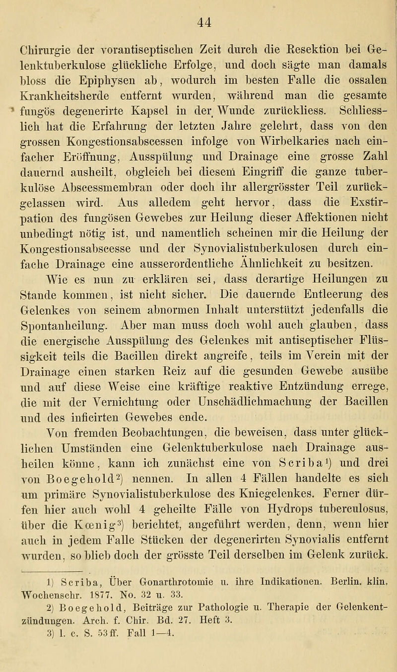 Chirurgie der vorantiseptiscken Zeit durch die Besektion bei Ge- lenktuberkulose glückliche Erfolge, uud doch sägte man damals bloss die Epiphysen ab, wodurch im besten Falle die ossalen Krankheitsherde entfernt wurden, während man die gesamte 1 fungös degenerirte Kapsel in der Wunde zurückliess. Schliess- lich hat die Erfahrung der letzten Jahre gelehrt, dass von den grossen Kongestionsabscessen infolge von Wirbelkaries nach ein- facher Eröffnung, Ausspülung und Drainage eine grosse Zahl dauernd ausheilt, obgleich bei diesem Eingriff die ganze tuber- kulöse Abscessmembran oder doch ihr allergrösster Teil zurück- gelassen wird. Aus alledem geht hervor, dass die Exstir- pation des fungösen Gewebes zur Heilung dieser Affektionen nicht unbedingt nötig ist, und namentlich scheinen mir die Heilung der Kongestionsabscesse und der Synovialistuberkulosen durch ein- fache Drainage eine ausserordentliche Ähnlichkeit zu besitzen. Wie es nun zu erklären sei, dass derartige Heilungen zu Stande kommen, ist nicht sicher. Die dauernde Entleerung des Gelenkes von seinem abnormen Inhalt unterstützt jedenfalls die Spontanheilung. Aber man muss doch wohl auch glauben, dass die energische Ausspülung des Gelenkes mit antiseptischer Flüs- sigkeit teils die Bacillen direkt angreife, teils im Verein mit der Drainage einen starken Reiz auf die gesunden Gewebe ausübe und auf diese Weise eine kräftige reaktive Entzündung errege, die mit der Vernichtung oder Unschädlichmachung der Bacillen und des inficirten Gewebes ende. Von fremden Beobachtungen, die beweisen, dass unter glück- lichen Umständen eine Gelenktuberkulose nach Drainage aus- heilen könne, kann ich zunächst eine von Scriba1) und drei von Boegehold2) nennen. In allen 4 Fällen handelte es sich um primäre Synovialistuberkulose des Kniegelenkes. Ferner dür- fen hier auch wohl 4 geheilte Fälle von Hydrops tuberculosus, über die Kcenig3) berichtet, angeführt werden, denn, wenn hier auch in jedem Falle Stücken der degenerirten Synovialis entfernt wurden, so blieb doch der grösste Teil derselben im Gelenk zurück. 1) Scriba, Über Gonarthrotornie u. ihre Indikationen. Berlin, klin, Wochenschr. 1877. No. 32 u. 33. 2) Boegehold, Beiträge zur Pathologie u. Therapie der Gelenkent- zündungen. Arch. f. Chir. Bd. 27. Heft 3. 3) 1. c. S. 53 ff. Fall 1—4.