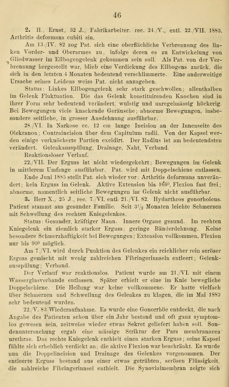 2. H.,. Ernst, 32 J., Fabrikarbeiter, rec. 24. Y., entl. 22.YII. 1883. Arthritis deformans cubiti sin. Am 13./TV. 82 zog Pat. sieb eine oberflächliche Verbrennung des lin- ken Vorder- und Oberarmes zu. infolge deren es zu Entwickelung von Gliedwasser im Ellbogengelenk gekommen sein soll. Als Pat. von der Ver- brennung hergestellt war, blieb eine Verdickung des Ellbogens zurück, die sich in den letzten 4 Monaten bedeutend verschlimmerte. Eine anderweitige Ursache seines Leidens weiss Pat. nicht anzugeben. Status: Linkes Ellbogengelenk sehr stark geschwollen; allenthalben im Gelenk Fluktuation. Die das Gelenk konstituirenden Knochen sind in ihrer Form sehr bedeutend verändert, wulstig und unregelmässig höckerig. Bei Bewegungen viele knackende Geräusche; abnorme Bewegungen, insbe- sondere seitliche, in grosser Ausdehnung ausführbar. 28. VI. In Narkose cc. 12 cm lange Incision an der Innenseite des Olekranon; Contraincision über dem Capitulum radii. Von der Kapsel wer- den einige verknöcherte Partien excidirt. Der Eadins ist am bedeutendsten verändert. Gelenkausspülung, Drainage, Naht, Verband. Eeaktionsloser Verlauf. 22. VII. Der Erguss ist nicht wiedergekehrt; Bewegungen im Gelenk in mittlerem Umfange ausführbar. Pat. wird mit Doppelschiene entlassen. Ende Juni 1 SS5 stellt Pat. sich wieder vor: Arthritis deformans unverän- dert; kein Erguss im Gelenk. Aktive Extension bis l£u°, Flexion fast frei; abnorme, namentlich seitliche Bewegungen im Gelenk nicht ausführbar. 3. Herr X., 25 J., rec. 7./YL entl. 21./YI. 82. Hydarthros gonorhoicus. Patient stammt aus gesunder Familie. Seit 3'/2 Monaten leichte Schmerzen mit Schwellung des rechten Kniegelenkes. Status: Gesunder, kräftiger Mann. Innere Organe gesund. Im rechten Kniegelenk ein ziemlich starker Erguss; geringe Bänderdehnung. Keine besondere Schmerzhaftigkeit bei Bewegungen; Extension vollkommen, Flexion nur bis 90° möglich. Am 7..YI. wird durch Punktion des Gelenkes ein reichlicher rein seröser Erguss gemischt mit wenig zahlreichen Fibringerinnseln entleert; Gelenk- au-spülung: Verband. Der Verlauf war reaktionslos. Patient wurde am 21./VI. mit einem VYisserglasverbande entlassen. Später erhielt er eine im Knie bewegliche Doppelschiene. Die Heilung war keine vollkommene. Er hatte vielfach über Schmerzen und Schwellung des Gelenkes zu klagen, die im Mai 1883 sehr bedeutend wurden. 22. V. 83 Wiederaufnahme. Es wurde eine Gonorrhöe entdeckt, die nach Angabe des Patienten schon über ein Jahr bestand und oft ganz symptom- los gewesen sein, zeitweise wieder etwas Sekret geliefert haben soll. Son- denuntersuchung ergab eine massige Striktnr der Pars membranacea urethrae. Das rechte Kniegelenk enthielt einen starken Erguss ; seine Kapsel fühlte sich erheblich verdickt an; die aktive Flexion war beschränkt. Es wurde nun die Doppelincision und Drainage des Gelenkes vorgenommen. Der entleerte Erguss bestand aus einer etwas getrübten, serösen Flüssigkeit, die zahlreiche Fibringerinnsel enthielt. Die Synovia Im embran zeigte sich