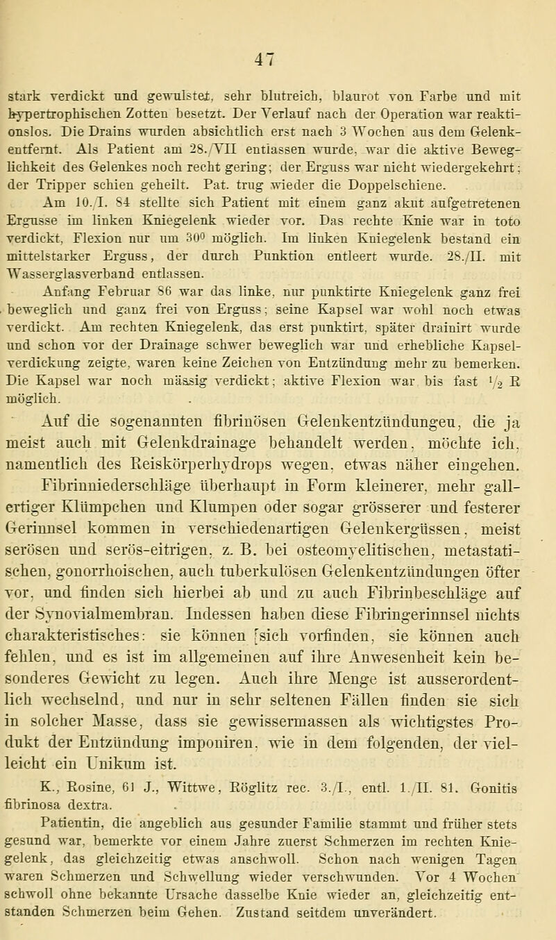 stark verdickt und gewulstei, sehr blutreich, blaurot von Farbe und mit hypertrophischen Zotten besetzt. Der Verlauf nach der Operation war reakti- onslos. Die Drains wurden absichtlich erst nach 3 Wochen aus dem Gelenk- entfernt. Als Patient am 28./TU entlassen wurde, war die aktive Beweg- lichkeit des Gelenkes noch recht gering; der Erguss war nicht wiedergekehrt: der Tripper schien geheilt. Pat. trug wieder die Doppelschiene. Am 10./I. 84 stellte sich Patient mit einem ganz akut aufgetretenen Ergüsse im linken Kniegelenk wieder vor. Das rechte Knie war in toto verdickt, Flexion nur um 30° möglich. Im linken Kniegelenk bestand ein mittelstarker Erguss, der durch Punktion entleert wurde. 28./II. mit Wasserglasverband entlassen. Anfang Februar 86 war das linke, nur punktirte Kniegelenk ganz frei beweglich und ganz, frei von Erguss; seine Kapsel war wohl noch etwas verdickt. Am rechten Kniegelenk, das erst punktirt, später drainirt wurde und schon vor der Drainage schwer beweglich war und erhebliche Kapsel- verdickung zeigte, waren keine Zeichen von Entzündung mehr zu bemerken. Die Kapsel war noch mäasig verdickt; aktive Flexion war bis fast V'2 E möglich. Auf die sogenannten fibrinösen Gelenkentzündungen, die ja meist auch mit Gelenkdrainage behandelt werden, möchte ich. namentlich des Reiskörperkydrops wegen, etwas näher eingehen. Fibrinniederschläge überhaupt in Form kleinerer, mehr gall- ertiger Klümpchen und Klumpen oder sogar grösserer und festerer Gerinnsel kommen in verschiedenartigen Gelenkergüssen, meist serösen und serös-eitrigen, z. B. bei osteomyelitischen, metastati- schen, gonorrhoischen, auch tuberkulösen Gelenkentzündungen öfter vor. und finden sich hierbei ab und zu auch Fibrinbeschläge auf der Synovialmembran. Indessen haben diese Fibringerinnsel nichts charakteristisches: sie können [sich vorfinden, sie können auch fehlen, und es ist im allgemeinen auf ihre Anwesenheit kein be- sonderes Gewicht zu legen. Auch ihre Menge ist ausserordent- lich wechselnd, und nur in sehr seltenen Fällen finden sie sich in solcher Masse, dass sie gewissermassen als wichtigstes Pro- dukt der Entzündung imponiren. wie in dem folgenden, der viel- leicht ein Unikum ist. K, Rosine, 6] J., Wittwe, Röglitz rec. 3./L, entl. l./II. 81. Gonitis fibrinosa dextra. Patientin, die angeblich aus gesunder Familie stammt und früher stets gesund war, bemerkte vor einem Jahre zuerst Schmerzen im rechten Knie- gelenk, das gleichzeitig etwas anschwoll. Schon nach wenigen Tagen waren Schmerzen und Schwellung wieder verschwunden. Vor 4 Wochen schwoll ohne bekannte Ursache dasselbe Knie wieder an, gleichzeitig ent- standen Schmerzen beim Gehen. Zustand seitdem unverändert.