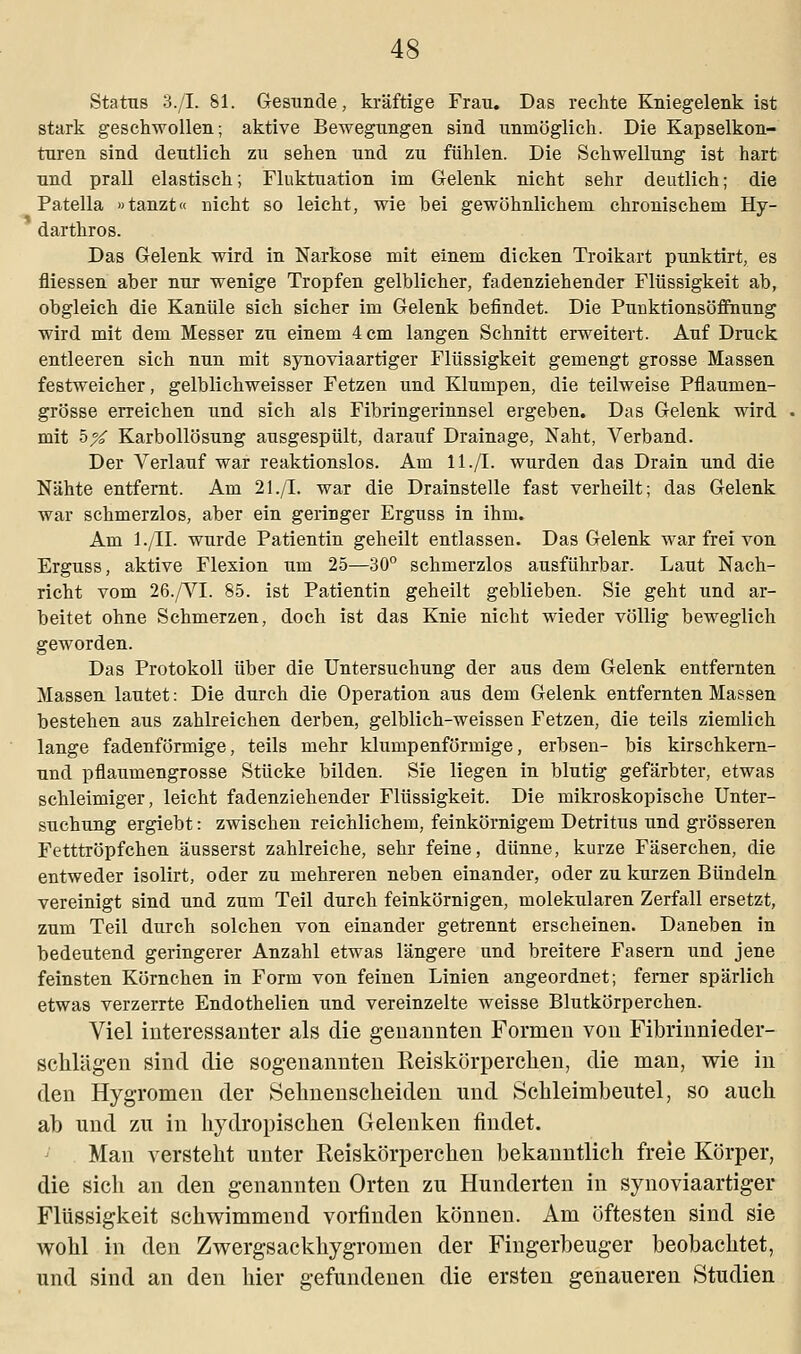 Status 3./I. 81. Gesunde, kräftige Frau. Das rechte Kniegelenk ist stark geschwollen; aktive Bewegungen sind unmöglich. Die Kapselkon- turen sind deutlich zu sehen und zu fühlen. Die Schwellung ist hart und prall elastisch; Fluktuation im Gelenk nicht sehr deutlich; die Patella »tanzt« nicht so leicht, wie bei gewöhnlichem chronischem Hy- darthros. Das Gelenk wird in Narkose mit einem dicken Troikart punktirt, es fliessen aber nur wenige Tropfen gelblicher, fadenziehender Flüssigkeit ab, obgleich die Kanüle sich sicher im Gelenk befindet. Die Punktionsöffnung wird mit dem Messer zu einem 4 cm langen Schnitt erweitert. Auf Druck entleeren sich nun mit synoviaartiger Flüssigkeit gemengt grosse Massen festweicher, gelblichweisser Fetzen und Klumpen, die teilweise Pflaumen- grösse erreichen und sich als Fibringerinnsel ergeben. Das Gelenk wird mit 5X Karbollösung ausgespült, darauf Drainage, Naht, Verband. Der Verlauf war reaktionslos. Am 11./I. wurden das Drain und die Nähte entfernt. Am 21./I. war die Drainstelle fast verheilt; das Gelenk war schmerzlos, aber ein geringer Erguss in ihm. Am l./II. wurde Patientin geheilt entlassen. Das Gelenk war frei von Erguss, aktive Flexion um 25—30° schmerzlos ausführbar. Laut Nach- richt vom 26./VI. 85. ist Patientin geheilt geblieben. Sie geht und ar- beitet ohne Schmerzen, doch ist das Knie nicht wieder völlig beweglich geworden. Das Protokoll über die Untersuchung der aus dem Gelenk entfernten Massen lautet: Die durch die Operation aus dem Gelenk entfernten Massen bestehen aus zahlreichen derben, gelblich-weissen Fetzen, die teils ziemlich lange fadenförmige, teils mehr klumpenförmige, erbsen- bis kirschkern- und pfiaumengrosse Stücke bilden. Sie liegen in blutig gefärbter, etwas schleimiger, leicht fadenziehender Flüssigkeit. Die mikroskopische Unter- suchung ergiebt: zwischen reichlichem, feinkörnigem Detritus und grösseren Fetttröpfchen äusserst zahlreiche, sehr feine, dünne, kurze Fäserchen, die entweder isolirt, oder zu mehreren neben einander, oder zu kurzen Bündeln vereinigt sind und zum Teil durch feinkörnigen, molekularen Zerfall ersetzt, zum Teil durch solchen von einander getrennt erscheinen. Daneben in bedeutend geringerer Anzahl etwas längere und breitere Fasern und jene feinsten Körnchen in Form von feinen Linien angeordnet; ferner spärlich etwas verzerrte Endothelien und vereinzelte weisse Blutkörperchen. Viel interessanter als die genannten Formen von Fibrinnieder- schlägen sind die sogenannten Reiskörpereken, die man, wie in den Hygromen der Sehnenscheiden und Schleimbeutel, so auch ab und zu in hydropischen Gelenken findet. Man versteht unter Reiskörperchen bekanntlich freie Körper, die sich an den genannten Orten zu Hunderten in synoviaartiger Flüssigkeit schwimmend vorfinden können. Am öftesten sind sie wohl in den Zwergsackhygromen der Fingerbeuger beobachtet, und sind an den hier gefundenen die ersten genaueren Studien