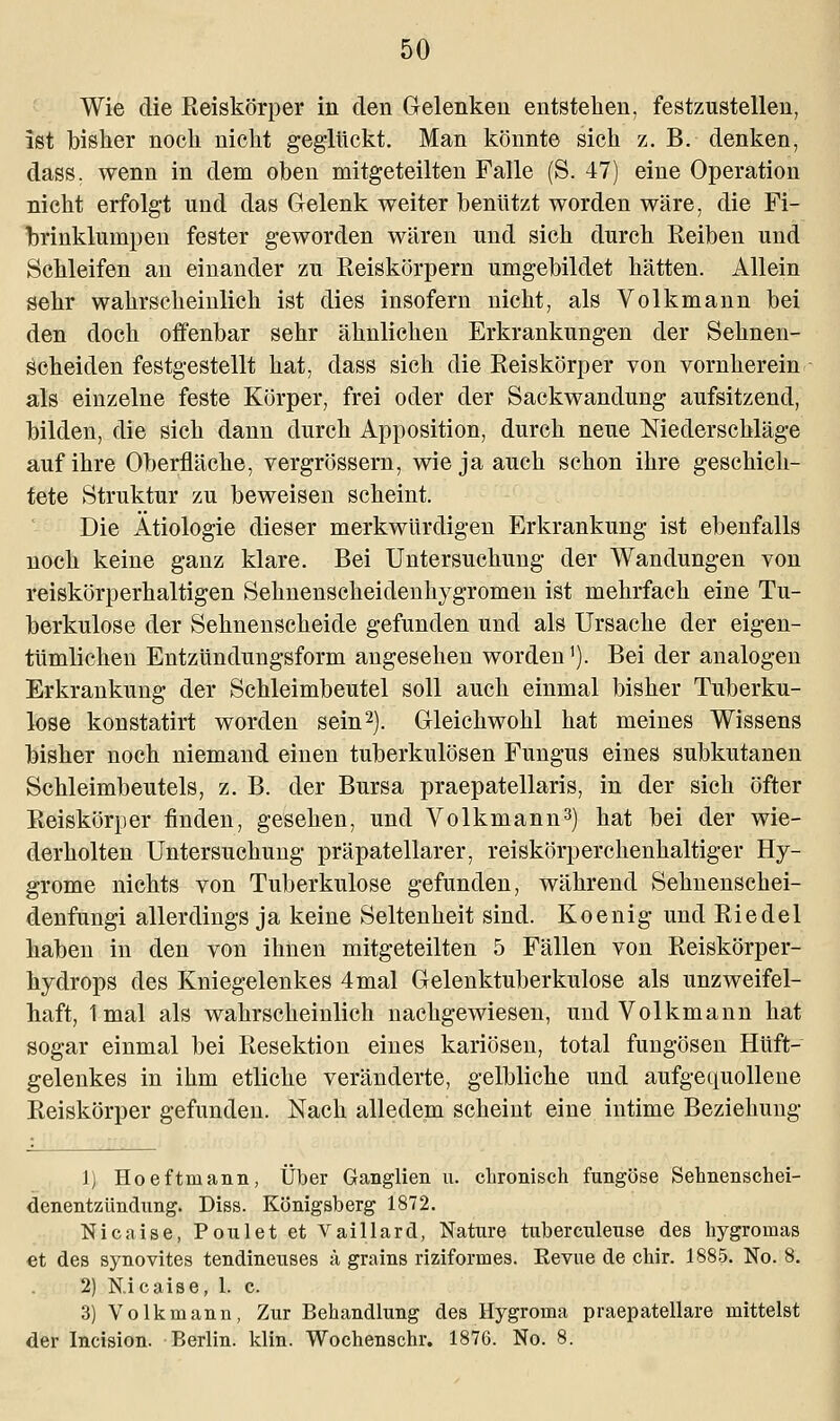 Wie die Eeiskörper in den Gelenken entstehen, festzustellen, ist bisher noch nicht geglückt. Man könnte sich z. B. denken, dass. wenn in dem oben mitgeteilten Falle (S. 47) eine Operation nicht erfolgt und das Gelenk weiter benutzt worden wäre, die Fi- brinklumpen fester geworden wären und sich durch Keiben und Schleifen an einander zu Reiskörpern umgebildet hätten. Allein sehr wahrscheinlich ist dies insofern nicht, als Volkmann bei den doch offenbar sehr ähnlichen Erkrankungen der Sehnen- scheiden festgestellt hat, dass sich die Reiskörper von vornherein als einzelne feste Körper, frei oder der Sackwandung aufsitzend, bilden, die sich dann durch Apposition, durch neue Niederschläge auf ihre Oberfläche, vergrössern, wie ja auch schon ihre geschich- tete Struktur zu beweisen scheint. Die Ätiologie dieser merkwürdigen Erkrankung ist ebenfalls noch keine ganz klare. Bei Untersuchung der Wandungen von reiskörperhaltigen Sehnenscheidenhygromen ist mehrfach eine Tu- berkulose der Sehnenscheide gefunden und als Ursache der eigen- tümlichen Entzündungsform angesehen worden'). Bei der analogen Erkrankung der Schleimbeutel soll auch einmal bisher Tuberku- lose konstatirt worden sein2). Gleichwohl hat meines Wissens bisher noch niemand einen tuberkulösen Fungus eines subkutanen Schleimbeutels, z. B. der Bursa praepatellaris, in der sich öfter Reiskörper finden, gesehen, und Volkmann3) hat bei der wie- derholten Untersuchung präpatellarer, reiskörperchenhaltiger Hy- grome nichts von Tuberkulose gefunden, während Sehnenschei- denfungi allerdings ja keine Seltenheit sind. Koenig und Riedel haben in den von ihnen mitgeteilten 5 Fällen von Reiskörper- hydrops des Kniegelenkes 4 mal Gelenktuberkulose als unzweifel- haft, 1mal als wahrscheinlich nachgewiesen, und Volkmann hat sogar einmal bei Resektion eines kariösen, total fungösen Hüft- gelenkes in ihm etliche veränderte, gelbliche und aufgequollene Reiskörper gefunden. Nach alledem scheint eine intime Beziehung 1) Hoeftmann, Über Ganglien u. chronisch fungöse Sehnenschei- denentzündung. Diss. Königsberg 1872. Nicaise, Poulet et Vaillard, Nature tuber etil euse des hygromas et des synovites tendineuses ä grains riziformes. Kevue de chir. 1885. No. 8. 2) N.icaise, 1. c. 3) Volk mann, Zur Behandlung des Hygroma praepatellare mittelst der Incision. Berlin, klin. Wochenschr. 1876. No. 8.