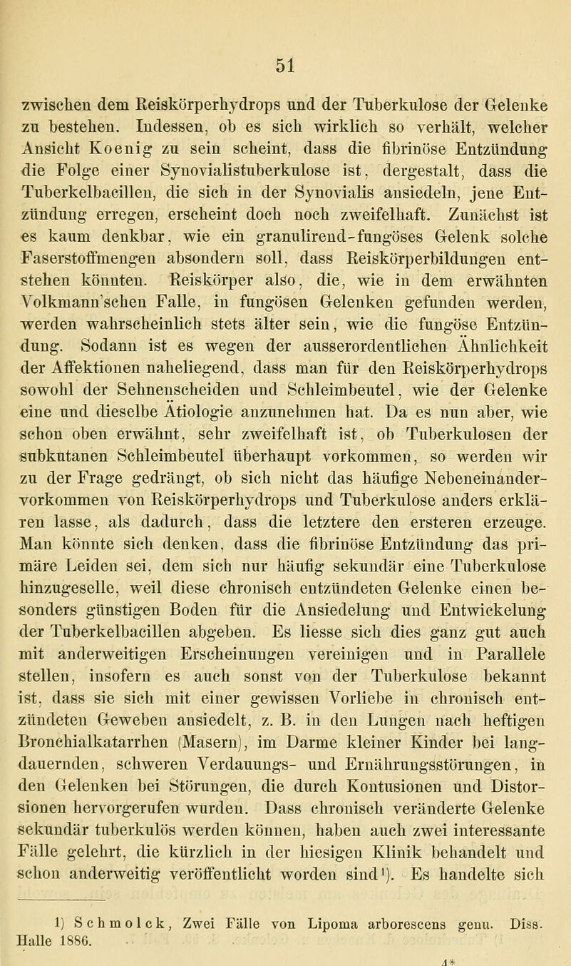 zwischen dem Reiskörperhydrops und der Tuberkulose der Gelenke zu besteben. Indessen, ob es sich wirklich so verhält, welcher Ansicht Koenig zu sein scheint, dass die fibrinöse Entzündung die Folge einer Synovialistuberkulose ist. dergestalt, dass die Tuberkelbacillen, die sich in der Synovialis ansiedeln, jene Ent- zündung erregen, erscheint doch noch zweifelhaft. Zunächst ist es kaum denkbar, wie ein granulirend-fungöses Gelenk solche Faserstoffmengen absondern soll, dass Reiskörperbildungen ent- stehen könnten. Reiskörper also, die, wie in dem erwähnten Volkmann'schen Falle, in fungösen Gelenken gefunden werden, werden wahrscheinlich stets älter sein, wie die fungöse Entzün- dung. Sodann ist es wegen der ausserordentlichen Ähnlichkeit der Affektionen naheliegend, dass man für den Reiskörperhydrops sowohl der Sehnenscheiden und Schleimbeutel, wie der Gelenke eine und dieselbe Ätiologie anzunehmen hat. Da es nun aber, wie schon oben erwähnt, sehr zweifelhaft ist, ob Tuberkulosen der subkutanen Schleimbeutel überhaupt vorkommen, so werden wir zu der Frage gedrängt, ob sich nicht das häufige Nebeneinänder- vorkommen von Reiskörperhydrops und Tuberkulose anders erklä- ren lasse, als dadurch, dass die letztere den ersteren erzeuge. Man könnte sich denken, dass die fibrinöse Entzündung das pri- märe Leiden sei, dem sich nur häufig sekundär eine Tuberkulose hinzugeselle, weil diese chronisch entzündeten Gelenke einen be- sonders günstigen Boden für die Ansiedelung und Entwickelung der Tuberkelbacillen abgeben. Es Hesse sich dies ganz gut auch mit anderweitigen Erscheinungen vereinigen und in Parallele stellen, insofern es auch sonst von der Tuberkulose bekannt ist. dass sie sich mit einer gewissen Vorliebe in chronisch ent- zündeten Geweben ansiedelt, z. B. in den Lungen nach heftigen Bronchialkatarrhen (Masern), im Darme kleiner Kinder bei lang- dauernden, schweren Verdauungs- und Ernährungsstörungen, in den Gelenken bei Störungen, die durch Kontusionen und Distor- sionen hervorgerufen wurden. Dass chronisch veränderte Gelenke sekundär tuberkulös werden können, haben auch zwei interessante Fälle gelehrt, die kürzlich in der hiesigen Klinik behandelt und schon anderweitig veröffentlicht worden sind1). Es handelte sich 1) Schmolck, Zwei Fälle von Lipoina arborescens genu. Diss. Halle 1886.