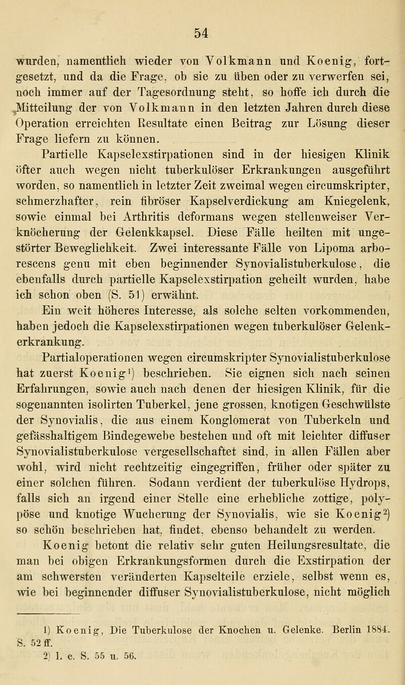 wurden, namentlich wieder von Volkmann und Koenig, fort- gesetzt, und da die Frage, ob sie zu üben oder zu verwerfen sei, noch immer auf der Tagesordnung steht, so hoffe ich durch die ^Mitteilung der von Volkmann in den letzten Jahren durch diese Operation erreichten Resultate einen Beitrag zur Lösung dieser Frage liefern zu können. Partielle Kapselexstirpationen sind in der hiesigen Klinik öfter auch wegen nicht tuberkulöser Erkrankungen ausgeführt worden, so namentlich in letzter Zeit zweimal wegen circumskripter, schmerzhafter, rein fibröser Kapselverdickung am Kniegelenk, sowie einmal bei Arthritis deformans wegen stellenweiser Ver- knöcherung der Gelenkkapsel. Diese Fälle heilten mit unge- störter Beweglichkeit. Zwei interessante Fälle von Lipoma arbo- rescens genu mit eben beginnender Synovialistuberkulose, die ebenfalls durch partielle Kapselexstirpation geheilt wurden, habe ich schon oben (S. 51) erwähnt. Ein weit höheres Interesse, als solche selten vorkommenden, haben jedoch die Kapselexstirpationen wegen tuberkulöser Gelenk- erkrankung. Partialoperationen wegen circumskripter Synovialistuberkulose hat zuerst Koenig1) beschrieben. Sie eignen sich nach seinen Erfahrungen, sowie auch nach denen der hiesigen Klinik, für die sogenannten isolirten Tuberkel, jene grossen, knotigen Geschwülste der Synovialis, die aus einem Konglomerat von Tuberkeln und gefässhaltigem Bindegewebe bestehen und oft mit leichter diffuser Synovialistuberkulose vergesellschaftet sind, in allen Fällen aber wohl, wird nicht rechtzeitig eingegriffen, früher oder später zu einer solchen führen. Sodann verdient der tuberkulöse Hydrops, falls sich an irgend einer Stelle eine erhebliche zottige, poly- pöse und knotige Wucherung der Synovialis, wie sie Koenig2) so schön beschrieben hat, findet, ebenso behandelt zu werden. Koenig betont die relativ sehr guten Heilungsresultate, die man bei obigen Erkrankungsformen durch die Exstirpation der am schwersten veränderten Kapselteile erziele, selbst wenn es, wie bei beginnender diffuser Synovialistuberkulose, nicht möglich 1) Koenig, Die Tuberkulose der Knochen u. Gelenke. Berlin 1884. S. 52 ff. 2) 1. c. S. 55 n. 56.