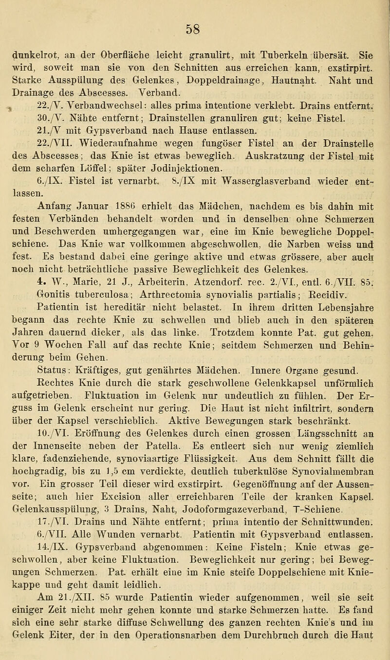 dunkelrot, an der Oberfläche leicht granulirt, mit Tuberkeln übersät. Sie wird, soweit man sie von den Schnitten ans erreichen kann, exstirpirt. Starke Ausspülung des Gelenkes, Doppeldrainage, Hautnaht. Naht und Drainage des Abscesses. Verband. 22./V. Verbandwechsel: alles prima intentione verklebt. Drains entfernt. 30./V. Nähte entfernt; Drainstellen granuliren gut; keine Fistel. 21./V mit Gypsverband nach Hause entlassen. 22./VII. Wiederaufnahme wegen fungöser Fistel an der Drainstelle des Abscesses; das Knie ist etwas beweglich. Auskratzung der Fistel mit dem scharfen Löffel; später Jodiujektionen. 6./IX. Fistel ist vernarbt. 8./IX mit Wasserglasverband wieder ent- lassen. Anfang Januar 1886 erhielt das Mädchen, nachdem es bis dahin mit festen Verbänden behandelt worden und in denselben ohne Schmerzen und Beschwerden umhergegangen war, eine im Knie bewegliche Doppel- schiene. Das Knie war vollkommen abgeschwollen, die Narben weiss und fest. Es bestand dabei eine geringe aktive und etwas grössere, aber auch noch nicht beträchtliche passive Beweglichkeit des Gelenkes. 4. W., Marie, 21 J., Arbeiterin, Atzendorf. rec. 2./VL, entl. 6./VII. 85. Gonitis tuberculosa; Arthrectomia synovialis partialis; Recidiv. Patientin ist hereditär nicht belastet. In ihrem dritten Lebensjahre begann das rechte Knie zu schwellen und blieb auch in den späteren Jahren dauernd dicker, als das linke. Trotzdem konnte Pat. gut gehen. Vor 9 Wochen Fall auf das rechte Knie; seitdem Schmerzen und Behin- derung beim Gehen. Status: Kräftiges, gut genährtes Mädchen. Innere Organe gesund. Rechtes Knie durch die stark geschwollene Gelenkkapsel unförmlich aufgetrieben. Fluktuation im Gelenk nur undeutlich zu fühlen. Der Er- guss im Gelenk erscheint nur gering. Die Haut ist nicht infiltrirt, sondern über der Kapsel verschieblich. Aktive Bewegungen stark beschränkt. 10./VI. Eröffnung des Gelenkes durch einen grossen Längsschnitt an der Innenseite neben der Patella. Es entleert sich nur wenig ziemlich klare, fadenziehende, synoviaartige Flüssigkeit. Aus dem Schnitt fällt die hochgradig, bis zu 1,5 cm verdickte, deutlich tuberkulöse Synovialmembran vor. Ein grosser Teil dieser wird exstirpirt. Gegenöffnung anf der Außen- seite; auch hier Excision aller erreichbaren Teile der kranken Kapsel. Gelenkausspülung, 3 Drains, Naht, Jodoformgazeverband, T-Schiene. 17./VI. Drains und Nähte entfernt; prima intentio der Schnittwunden. 6./VII. Alle Wunden vernarbt. Patientin mit Gypsverband entlassen. 14./FX. Gypsverband abgenommen: Keine Fisteln; Knie etwas ge- schwollen, aber keine Fluktuation. Beweglichkeit nur gering; bei Beweg- ungen Schmerzen. Pat. erhält eine im Knie steife Doppelschiene mit Knie- kappe und geht damit leidlich. Am 21./XII. 85 wurde Patientin wieder aufgenommen, weil sie seit einiger Zeit nicht mehr gehen konnte und starke Schmerzen hatte. Es fand sich eine sehr starke diffuse Schwellung des ganzen rechten Knies und im Gelenk Eiter, der in den Operationsnarben dem Durchbruch durch die Haut