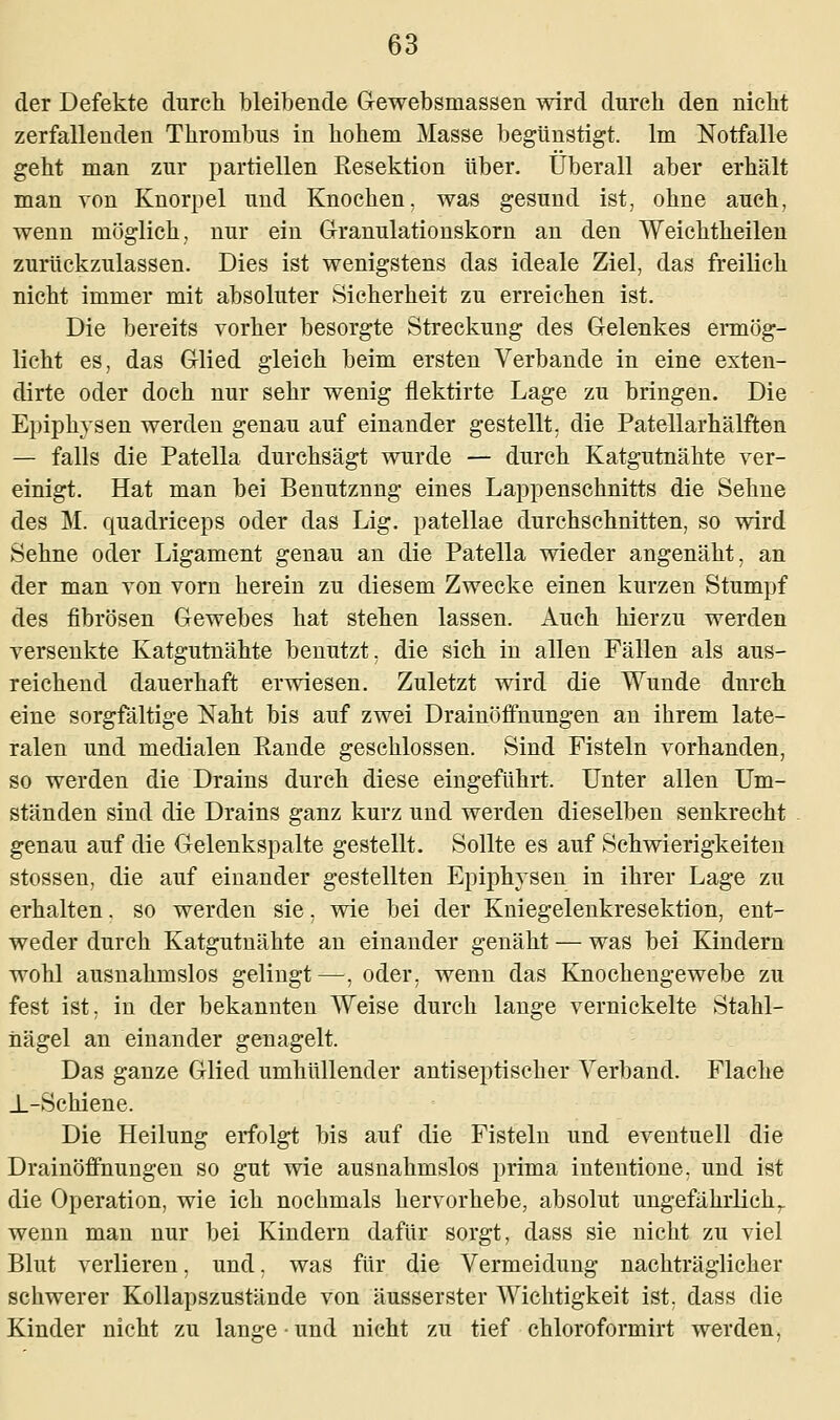 der Defekte durch bleibende Gewebsmassen wird durch den nicht zerfallenden Thrombus in hohem Masse begünstigt. Im Notfalle geht man zur partiellen Resektion über. Überall aber erhält man von Knorpel und Knochen, was gesund ist, ohne auch, wenn möglich, nur ein Granulationskorn an den Weichtheilen zurückzulassen. Dies ist wenigstens das ideale Ziel, das freilich nicht immer mit absoluter Sicherheit zu erreichen ist. Die bereits vorher besorgte Streckung des Gelenkes ermög- licht es, das Glied gleich beim ersten Verbände in eine exten- dirte oder doch nur sehr wenig flektirte Lage zu bringen. Die Epiphvsen werden genau auf einander gestellt, die Patellarhälften — falls die Patella durchsägt wurde — durch Katgutnähte ver- einigt. Hat man bei Benutznng eines Lappenschnitts die Sehne des M. quadriceps oder das Lig. patellae durchschnitten, so wird Sehne oder Ligament genau an die Patella wieder angenäht, an der man von vorn herein zu diesem Zwecke einen kurzen Stumpf des fibrösen Gewebes hat stehen lassen. Auch hierzu werden versenkte Katgutnähte benutzt, die sich in allen Fällen als aus- reichend dauerhaft erwiesen. Zuletzt wird die Wunde durch eine sorgfältige Naht bis auf zwei Drainöffnungen an ihrem late- ralen und medialen Eande geschlossen. Sind Fisteln vorhanden, so werden die Drains durch diese eingeführt. Unter allen Um- ständen sind die Drains ganz kurz und werden dieselben senkrecht genau auf die Gelenkspalte gestellt. Sollte es auf Schwierigkeiten stossen, die auf einander gestellten Epiphvsen in ihrer Lage zu erhalten. so werden sie, wie bei der Kniegelenkresektion, ent- weder durch Katgutnähte an einander genäht — was bei Kindern wohl ausnahmslos gelingt —, oder, wenn das Knochengewebe zu fest ist, in der bekannten Weise durch lange vernickelte Stahl- nägel an einander genagelt. Das ganze Glied umhüllender antiseptischer Verband. Flache _L-Schiene. Die Heilung erfolgt bis auf die Fisteln und eventuell die Drainöffnungen so gut wie ausnahmslos prima inteutione, und ist die Operation, wie ich nochmals hervorhebe, absolut ungefährlichT wenn man nur bei Kindern dafür sorgt, dass sie nicht zu viel Blut verlieren, und, was für die Vermeidung nachträglicher schwerer Kollapszustände von äusserster Wichtigkeit ist, dass die Kinder nicht zu lange-und nicht zu tief chloroformirt werden,