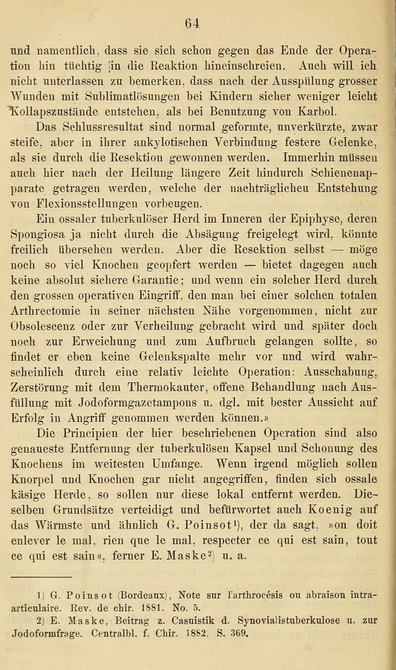 und namentlich, dass sie sich schon gegen das Ende der Opera- tion hin tüchtig [in die Reaktion hineinschreien. Auch will ich nicht unterlassen zu bemerken, dass nach der Ausspülung grosser Wunden mit Sublimatlösungen bei Kindern sicher weniger leicht Hollapszustände entstehen, als bei Benutzung von Karbol. Das Schlussresultat sind normal geformte, unverkürzte, zwar steife, aber in ihrer ankylotischen Verbindung festere Gelenke, als sie durch die Eesektion gewonnen werden. Immerhin müssen auch hier nach der Heilung längere Zeit hindurch Schienenap- parate getragen werden, welche der nachträglicheu Entstehung von Flexionsstellungen vorbeugen. Ein ossaler tuberkulöser Herd im Inneren der Epiphyse, deren Spongiosa ja nicht durch die Absägung freigelegt wird, könnte freilich übersehen werden. Aber die Resektion selbst — möge noch so viel Knochen geopfert werden — bietet dagegen auch keine absolut sichere Garantie; und wenn ein solcher Herd durch den grossen operativen Eingriff, den man bei einer solchen totalen Arthrectomie in seiner nächsten Nähe vorgenommen, nicht zur Obsolescenz oder zur Verheilung gebracht wird und später doch noch zur Erweichung und zum Aufbruch gelangen sollte, so findet er eben keine Gelenkspalte mehr vor und wird wahr- scheinlich durch eine relativ leichte Operation: Ausschabung, Zerstörung mit dem Thermokauter, offene Behandlung nach Aus- füllung mit Jodoformgazetampons u. dgl. mit bester Aussicht auf Erfolg in Angriff genommen werden können.» Die Principien der hier beschriebenen Operation sind also genaueste Entfernung der tuberkulösen Kapsel und Schonung des Knochens im weitesten Umfange. Wenn irgend möglich sollen Knorpel und Knochen gar nicht angegriffen, finden sich ossale käsige Herde, so sollen nur diese lokal entfernt werden. Die- selben Grundsätze verteidigt und befürwortet auch Koenig auf das Wärmste und ähnlich G. Poinsot1), der da sagt, »on doit enlever le mal, rien que le mal, respecter ce qui est sain, tout ce qui est sain«, ferner E. Maske2; u. a. 1) G. Poinsot (Bordeaux), Note sur l'arthroeesis ou abraison intra- articulaire. Rev. de chir. 1881. No. 5. 2) E. Maske, Beitrag z. Casuistik d. Synovialistuberkulose u. zur Jodoformfrage. Centralbl. f. Chir. 1882. S. 369.