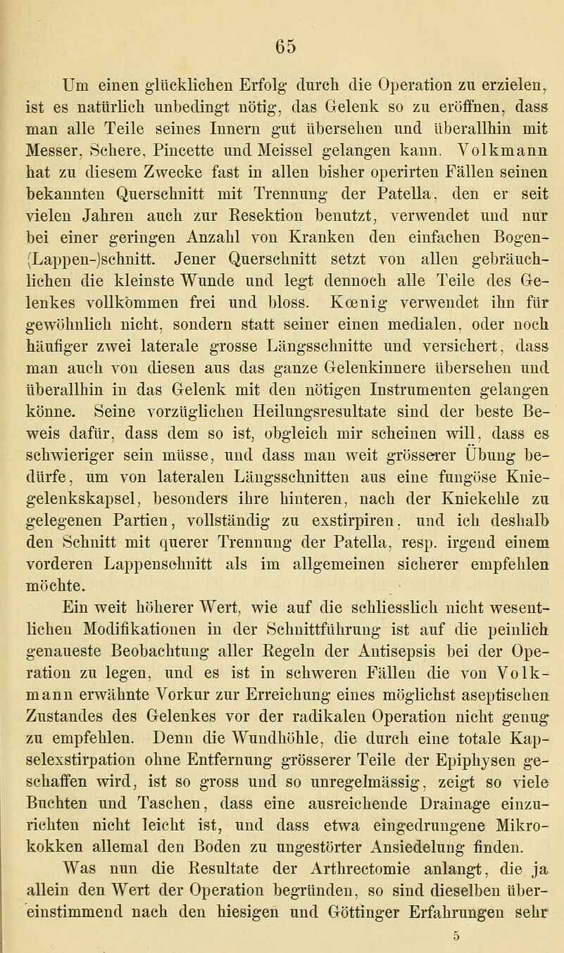 Um einen glücklichen Erfolg- durch die Operation zu erzielen7 ist es natürlich unbedingt nötig, das Gelenk so zu eröffnen, dass man alle Teile seines Innern gut übersehen und überallhin mit Messer, Schere, Pincette und Meissel gelangen kann. Volkmann hat zu diesem Zwecke fast in allen bisher operirten Fällen seinen bekannten Querschnitt mit Trennung der Patella, den er seit vielen Jahren auch zur Kesektion benutzt, verwendet und nur bei einer geringen Anzahl von Kranken den einfachen Bogen- (Lappen-)schnitt. Jener Querschnitt setzt von allen gebräuch- lichen die kleinste Wunde und legt dennoch alle Teile des Ge- lenkes vollkommen frei und bloss. Koenig verwendet ihn für gewöhnlich nicht, sondern statt seiner einen medialen, oder noch häufiger zwei laterale grosse Längsschnitte und versichert, dass man auch von diesen aus das ganze Gelenkinnere übersehen und überallhin in das Gelenk mit den nötigen Instrumenten gelangen könne. Seine vorzüglichen Heilungsresultate sind der beste Be- weis dafür, dass dem so ist, obgleich mir scheinen will, dass es schwieriger sein müsse, und dass man weit grösserer Übung be- dürfe, um von lateralen Längsschnitten aus eine fungöse Knie- gelenkskapsel, besonders ihre hinteren, nach der Kniekehle zu gelegenen Partien, vollständig zu exstirpiren, und ich deshalb den Schnitt mit querer Trennung der Patella. resp. irgend einem vorderen Lappenschnitt als im allgemeinen sicherer empfehlen möchte. Ein weit höherer Wert, wie auf die schliesslich nicht wesent- lichen Modifikationen in der Schnittführung ist auf die peinlich genaueste Beobachtung aller Kegeln der Antisepsis bei der Ope- ration zu legen, und es ist in schweren Fällen die von Volk- mann erwähnte Vorkur zur Erreichung eines möglichst aseptischen Zustandes des Gelenkes vor der radikalen Operation nicht genug zu empfehlen. Denn die Wundhöhle, die durch eine totale Kap- selexstirpation ohne Entfernung grösserer Teile der Epiphysen ge- schaffen wird, ist so gross und so unregelmässig, zeigt so viele Buchten und Taschen, dass eine ausreichende Drainage einzu- richten nicht leicht ist, und dass etwa eingedrungene Mikro- kokken allemal den Boden zu ungestörter Ansiedelung finden. Was nun die Resultate der Arthrectomie anlangt, die ja allein den Wert der Operation begründen, so sind dieselben über- einstimmend nach den hiesigen und Göttinger Erfahrungen sehr