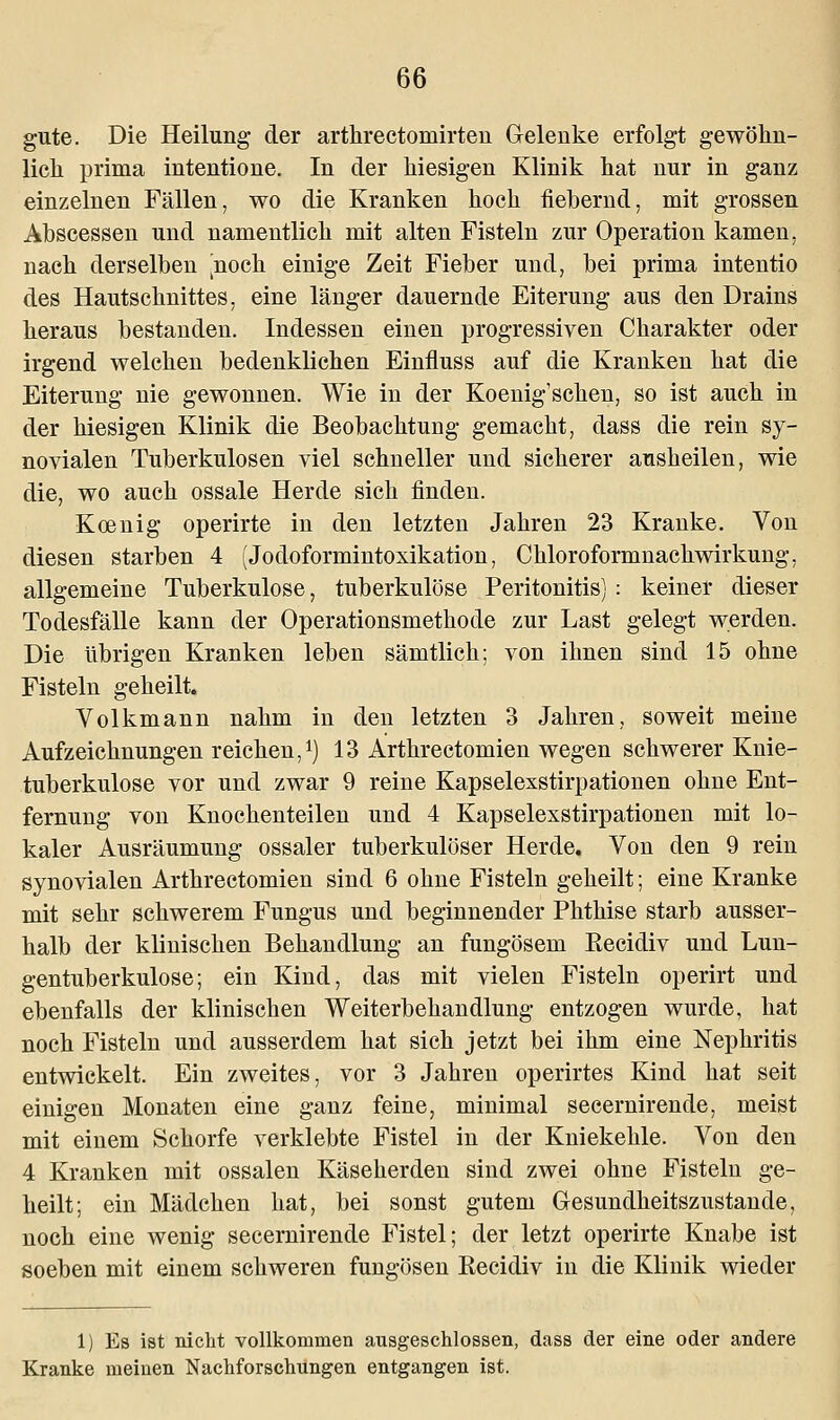 gute. Die Heilung der arthrectoniirten Gelenke erfolgt gewöhn- lich prima intentione. In der hiesigen Klinik hat nur in ganz einzelnen Fällen, wo die Kranken hoch fiebernd, mit grossen Abscessen und namentlich mit alten Fisteln zur Operation kamen, nach derselben |noch einige Zeit Fieber und, bei prima intentio des Hautschnittes, eine länger dauernde Eiterung aus den Drains heraus bestanden. Indessen einen progressiven Charakter oder irgend welchen bedenklichen Einfluss auf die Kranken hat die Eiterung nie gewonnen. Wie in der Koenig'schen, so ist auch in der hiesigen Klinik die Beobachtung gemacht, dass die rein sy- novialen Tuberkulosen viel schneller und sicherer ausheilen, wie die, wo auch ossale Herde sich finden. Koenig operirte in den letzten Jahren 23 Kranke. Von diesen starben 4 (Jodoformintoxikation, Chloroformnachwirkung, allgemeine Tuberkulose, tuberkulöse Peritonitis) : keiner dieser Todesfälle kann der Operationsmethode zur Last gelegt werden. Die übrigen Kranken leben sämtlich; von ihnen sind 15 ohne Fisteln geheilt. Volkmann nahm in den letzten 3 Jahren, soweit meine Aufzeichnungen reichen,1) 13 Arthrectomien wegen schwerer Knie- tuberkulose vor und zwar 9 reine Kapselexstirpationen ohne Ent- fernung von Knochenteilen und 4 Kapselexstirpationen mit lo- kaler Ausräumung ossaler tuberkulöser Herde. Von den 9 rein synovialen Arthrectomien sind 6 ohne Fisteln geheilt; eine Kranke mit sehr schwerem Fungus und beginnender Phthise starb ausser- halb der klinischen Behandlung an fungösem Recidiv und Lun- gentuberkulose; ein Kind, das mit vielen Fisteln operirt und ebenfalls der klinischen Weiterbehandlung entzogen wurde, hat noch Fisteln und ausserdem hat sich jetzt bei ihm eine Nephritis entwickelt. Ein zweites, vor 3 Jahren operirtes Kind hat seit einigen Monaten eine ganz feine, minimal secernirende, meist mit einem Schorfe verklebte Fistel in der Kniekehle. Von den 4 Kranken mit ossalen Käseherden sind zwei ohne Fisteln ge- heilt; ein Mädchen hat, bei sonst gutem Gesundheitszustande, noch eine wenig secernirende Fistel; der letzt operirte Knabe ist soeben mit einem schweren fungösen Recidiv in die Klinik wieder 1) Es ist nicht vollkommen ausgeschlossen, dass der eine oder andere Kranke meinen Nachforschungen entgangen ist.