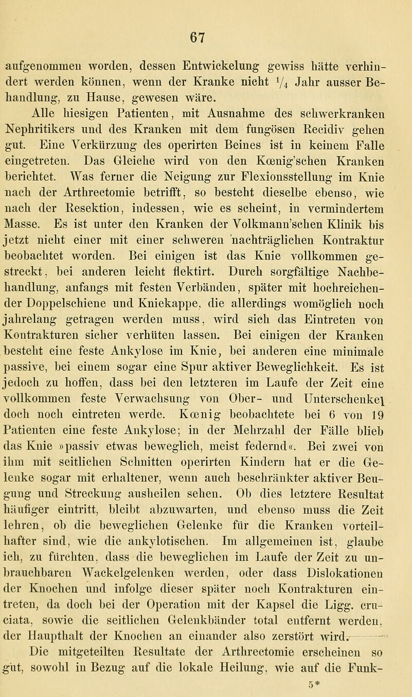 aufgenommen worden, dessen Entwickelung gewiss hätte verhin- dert werden können, wenn der Kranke nicht i/i Jahr ausser Be- handlung, zu Hause, gewesen wäre. Alle hiesigen Patienten, mit Ausnahme des schwerkranken Nephritikers und des Kranken mit dem fungösen Recidiv gehen gut. Eine Verkürzung des operirten Beines ist in keinem Falle eingetreten. Das Gleiche wird von den Koenig'schen Kranken berichtet. Was ferner die Neigung zur Flexionsstellung im Knie nach der Arthrectomie betrifft, so besteht dieselbe ebenso, wie nach der Resektion, indessen, wie es scheint, in vermindertem Masse. Es ist unter den Kranken der Volkmann'schen Klinik bis jetzt nicht einer mit einer schweren nachträglichen Kontraktur beobachtet worden. Bei einigen ist das Knie vollkommen ge- streckt, bei anderen leicht flektirt. Durch sorgfältige Nachbe- handlung, anfangs mit festen Verbänden, später mit hochreichen- der Doppelschiene und Kniekappe, die allerdings womöglich noch jahrelang getragen werden muss, wird sich das Eintreten von Kontrakturen sicher verhüten lassen. Bei einigen der Kranken besteht eine feste Ankylose im Knie, bei anderen eine minimale passive, bei einem sogar eine Spur aktiver Beweglichkeit. Es ist jedoch zu hoffen, dass bei den letzteren im Laufe der Zeit eine vollkommen feste Verwachsung von Ober- und Unterschenkel doch noch eintreten werde. Koenig beobachtete bei 6 von 19 Patienten eine feste Ankylose; in der Mehrzahl der Fälle blieb das Knie »passiv etwas beweglich, meist federnd«. Bei zwei von ihm mit seitlichen Schnitten operirten Kindern hat er die Ge- lenke sogar mit erhaltener, wenn auch beschränkter aktiver Beu- gung und Streckung ausheilen sehen. Ob dies letztere Resultat häufiger eintritt, bleibt abzuwarten, und ebenso muss die Zeit lehren, ob die beweglichen Gelenke für die Kranken vorteil- hafter sind, wie die ankylotischen. Im allgemeinen ist, glaube ich, zu fürchten, dass die beweglichen im Laufe der Zeit zu un- brauchbaren Wackelgelenken werden, oder dass Dislokationen der Knochen und infolge dieser später noch Kontrakturen ein- treten, da doch bei der Operation mit der Kapsel die Ligg. cru- ciata. sowie die seitlichen Gelenkbänder total entfernt werden, der Haupthalt der Knochen an einander also zerstört wird. Die mitgeteilten Resultate der Arthrectomie erscheinen so gut, sowohl in Bezug auf die lokale Heilung, wie auf die Funk-