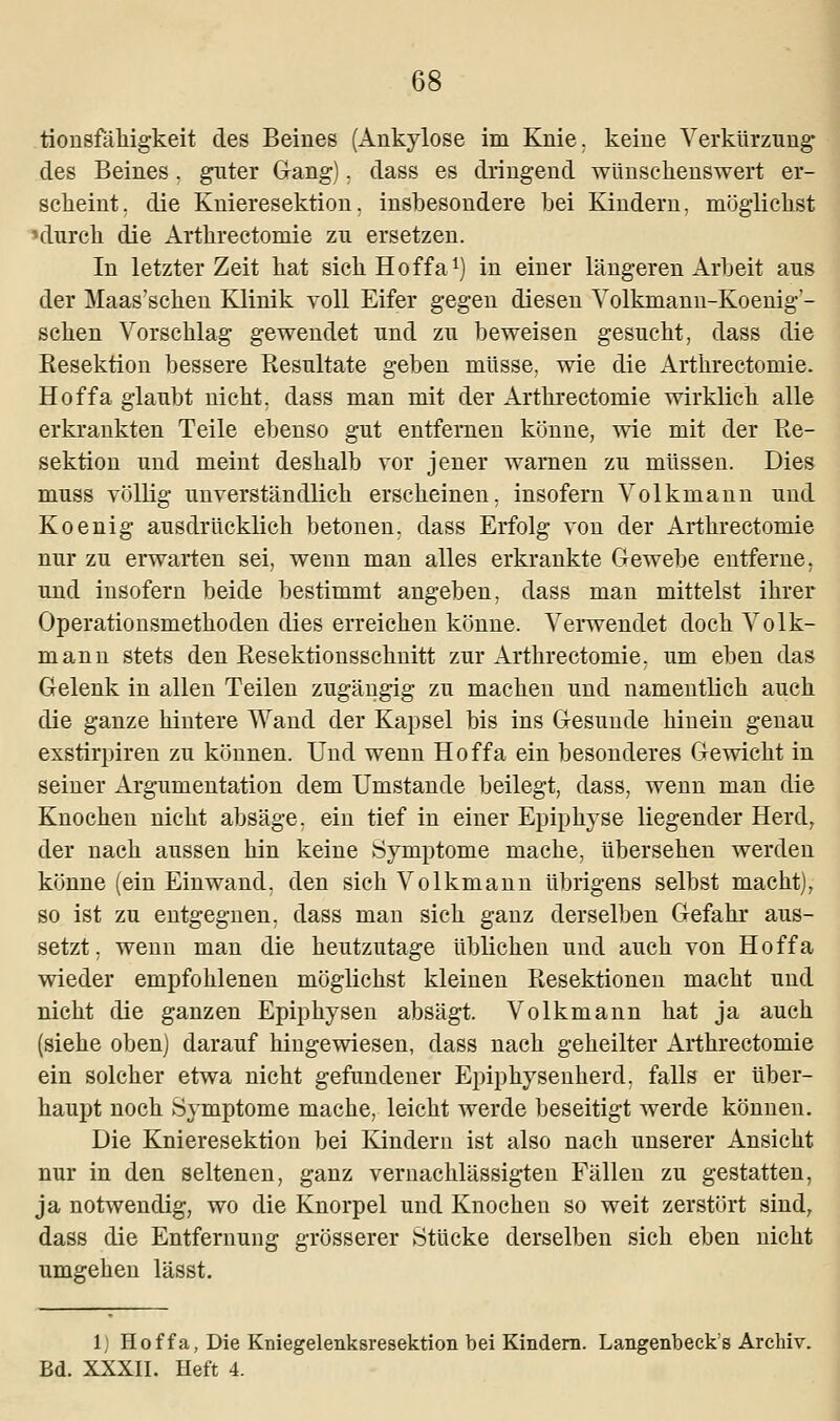 tionsfähigkeit des Beines (Ankylose im Knie, keine Verkürzung des Beines, guter Gang). dass es dringend wünschenswert er- scheint, die Knieresektion, insbesondere bei Kindern, möglichst nlurch die Arthrectomie zu ersetzen. In letzter Zeit hat sichHoffa1) in einer längeren Arbeit aus der Maas'schen Klinik voll Eifer gegen diesen Volkmann-Koenig'- schen Vorschlag gewendet und zu beweisen gesucht, dass die Resektion bessere Resultate geben müsse, wie die Arthrectomie. Hoffa glaubt nicht, dass man mit der Arthrectomie wirklich alle erkrankten Teile ebenso gut entfernen könne, wie mit der Re- sektion und meint deshalb vor jener warnen zu müssen. Dies muss völlig unverständlich erscheinen, insofern Volkmann und Koenig ausdrücklich betonen, dass Erfolg von der Arthrectomie nur zu erwarten sei, wenn man alles erkrankte Gewebe entferne, und insofern beide bestimmt angeben, dass man mittelst ihrer Operationsmethoden dies erreichen könne. Verwendet doch Volk- mann stets den Resektionsschnitt zur Arthrectomie. um eben das Gelenk in allen Teilen zugängig zu machen und namentlich auch die ganze hintere Wand der Kapsel bis ins Gesunde hinein genau exstirpiren zu können. Und wenn Hoffa ein besonderes Gewicht in seiner Argumentation dem Umstände beilegt, dass, wenn man die Knochen nicht absäge, ein tief in einer Epiphyse liegender Herd, der nach aussen hin keine Symptome mache, übersehen werden könne (ein Einwand, den sich Volkmann übrigens selbst macht), so ist zu entgegnen, dass man sich ganz derselben Gefahr aus- setzt, wenn man die heutzutage üblichen und auch von Hoffa wieder empfohlenen möglichst kleinen Resektionen macht und nicht die ganzen Epiphysen absägt. Volkmann hat ja auch (siehe oben) darauf hingewiesen, dass nach geheilter Arthrectomie ein solcher etwa nicht gefundener Epiphysenherd. falls er über- haupt noch Symptome mache, leicht werde beseitigt werde können. Die Knieresektion bei Kindern ist also nach unserer Ansicht nur in den seltenen, ganz vernachlässigten Fällen zu gestatten, ja notwendig, wo die Knorpel und Knochen so weit zerstört sind, dass die Entfernung grösserer Stücke derselben sich eben nicht umgehen lässt. 1) Hoffa, Die Kniegelenksresektion bei Kindern. Langenbecks Archiv. Bd. XXXII. Heft 4.