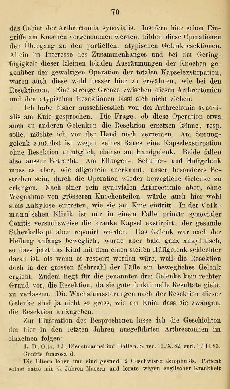 das Gebiet der Arthrectomia synovialis. Insofern hier schon Ein- griffe am Knochen vorgenommen werden, bilden diese Operationen den Übergang zu den partiellen, atypischen Gelenkresektionen. Allein im Interesse des Zusammenhanges und bei der Gering- fügigkeit dieser kleinen lokalen Ausräumungen der Knochen ge- genüber der gewaltigen Operation der totalen Kapselexstirpation. waren auch diese wohl besser hier zu erwähnen, wie bei den Resektionen. Eine strenge Grenze zwischen diesen Arthrectomien und den atypischen Resektionen lässt sich nicht ziehen. Ich habe bisher ausschliesslich von der Arthrectomia synovi- alis am Knie gesprochen. Die Frage, ob diese Operation etwa auch an anderen Gelenken die Resektion ersetzen könne, resp. solle, möchte ich vor der Hand noch verneinen. Am Sprung- gelenk zunächst ist wegen seines Baues eine Kapselexstirpation ohne Resektion unmöglich, ebenso am Handgelenk. Beide fallen also ausser Betracht. Am Ellbogen-, Schulter- und Hüftgelenk muss es aber, wie allgemein anerkannt, unser besonderes Be- streben sein, durch die Operation wieder bewegliche Gelenke zu erlangen. Nach einer rein synovialen Arthrectomie aber, ohne Wegnahme von grösseren Knochenteilen, würde auch hier wohl stets Ankylose eintreten, wie sie am Knie eintritt. In der Volk- mann'sehen Klinik ist nur in einem Falle primär synovialer Coxitis versuchsweise die kranke Kapsel exstirpirt, der gesunde Schenkelkopf aber reponirt worden. Das Gelenk war nach der Heilung anfangs beweglich, wurde aber bald ganz ankylotisch, so dass jetzt das Kind mit dem einen steifen Hüftgelenk schlechter daran ist, als wenn es resecirt worden wäre, weil-die Resektion doch in der grossen Mehrzahl der Fälle ein bewegliches Gelenk ergiebt. Zudem liegt für die genannten drei Gelenke kein rechter Grund vor, die Resektion, da sie gute funktionelle Resultate giebt, zu verlassen. Die Wachstumsstörungen nach der Resektion dieser Gelenke sind ja nicht so gross, wie am Knie, dass sie zwängen, die Resektion aufzugeben. Zur Illustration des Besprochenen lasse Ich die Geschichten der hier in den letzten Jahren ausgeführten Arthrectomien im einzelnen folgen: 1. D., Otto, 3 J., Dienstmannskind, Halle a. S. rec. 19./X. 82, entl. 1 ./HI. 83. Gonitis fungosa d. Die Eltern leben und sind gesund; 2 Geschwister skrophulös. Patient selbst hatte mit 3/4 Jahren Masern und lernte wegen englischer Krankheit