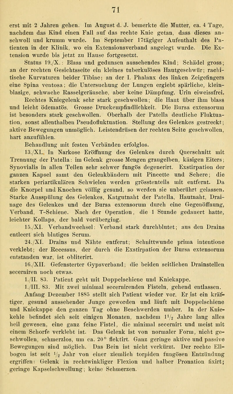 erst mit 2 Jahren gehen. Im August d. J. bemerkte die Mutter, ca. 4 Tage, nachdem das Kind einen Fall auf das rechte Knie getan, dass dieses an- schwoll und krumm wurde. Im September 17tägiger Aufenthalt des Pa- tienten in der Klinik, wo ein Extensionsverband angelegt wurde. Die Ex- tension wurde bis jetzt zu Hause fortgesetzt. Status 19./X.: Blass und gedunsen aussehendes Kind; Schädel gross; an der rechten Gesichtsseite ein kleines tuberkulöses Hautgeschwür; rachi- tische Kurvaturen beider Tibiae; an der I. Phalanx des linken Zeigefingers eine Spina ventosa; die Untersuchung der Lungen ergiebt spärliche, klein- blasige, schwache Rasselgeräusche, aber keine Dämpfung. Urin eiweissfrei. Rechtes Kniegelenk sehr stark geschwollen; die Haut über ihm blass und leicht ödematös. Grosse Druckempfindlichkeit. Die Bursa extensorum ist besonders stark geschwollen. Oberhalb der Patella deutliche Fluktua- tion, sonst allenthalben Pseudofluktuation. Stellung des Gelenkes gestreckt; aktive Bewegungen unmöglich. Leistendrüsen der rechten Seite geschwollen, hart anzufühlen. Behandlung mit festen Verbänden erfolglos. 13./XL In Narkose Eröffnung des Gelenkes durch Querschnitt mit Trennung der Patella: im Gelenk grosse Mengen graugelben, käsigen Eiters; Synovialis in allen Teilen sehr schwer fungös degenerirt. Exstirpation der ganzen Kapsel samt den Gelenkbändern mit Pincette und Schere; die starken periartikulären Schwielen werden grösstenteils mit entfernt. Da die Knorpel und Knochen völlig gesund, so werden sie unberührt gelassen. Starke Ausspülung des Gelenkes, Katgutnaht der Patella, Hautnaht, Drai- nage des Gelenkes und der Bursa extensorum durch eine Gegenöffnung, Verband, T-Schiene. Nach der Operation, die 1 Stunde gedauert hatte, leichter Kollaps, der bald vorüberging. 15./XL Verbandwechsel: Verband stark durchblutet; aus den Drains entleert sich blutiges Serum. 24./XL Drains und Nähte entfernt; Schnittwunde prima intentione verklebt; der Recessus, der durch die Exstirpation der Bursa extensorum entstanden war, ist obliterirt. 16./XII. Gefensterter Gypsverband; die beiden seitlichen Drainstellen secerniren noch etwas. l./II. 83. Patient geht mit Doppelschiene und Kniekappe. l./III. 83. Mit zwei minimal secernirenden Fisteln, gehend entlassen. Anfang Dezember 1885 stellt sich Patient wieder vor. Er ist ein kräf- tiger, gesund aussehender Junge geworden und läuft mit Doppelschiene und Kniekappe den ganzen Tag ohne Beschwerden umher. In der Knie- kehle befindet sich seit einigen Monaten, nachdem IV2 Jahre lang alles heil gewesen, eine ganz feine Fistel, die minimal secernirt und meist mit einem Schorfe verklebt ist. Das Gelenk ist von normaler Form, nicht ge- schwollen, schmerzlos, um ca. 20 ° flektirt. Ganz geringe aktive und passive Bewegungen sind möglich. Das Bein ist nicht verkürzt. Der rechte Ell- bogen ist seit V2 Jahr von einer ziemlich torpiden fungösen Entzündung ergriffen: Gelenk in rechtwinkliger Flexion und halber Pronation fixirt; geringe Kapselschwellung; keine Schmerzen.