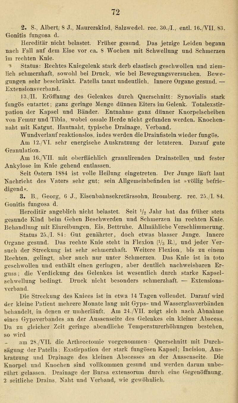 2. S., Albert, 8 J., Maurerskind.. Salzwedel, rec. 30./L, entl. 16./VII. 83. Gonitis fungosa d. Hereditär nicht belastet. Früher gesund. Das jetzige Leiden begann nach Fall auf dem Eise vor ca. 8 Wochen mit Schwellung und Schmerzen Im rechten Knie. l Status: Eechtes Kniegelenk stark derb elastisch geschwollen und ziem- lich schmerzhaft, sowohl bei Druck, wie bei Bewegungsversuchen. Bewe- gungen sehr beschränkt. Patella tanzt undeutlich. Innere Organe gesund. —: Esten sions verband. 13./IL Eröffnung des Gelenkes durch Querschnitt: Synovialis stark fungös entartet; ganz geringe Menge dünnen Eiters im Gelenk. Totalexstir- pation der Kapsel und Bänder. Entnahme ganz dünner Knorpelscheiben von Femur und Tibia, wobei ossale Herde nicht gefunden werden. Knochen- naht mit Katgut, Hautnaht, typische Drainage, Verband. Wundverlauf reaktionslos, indes werden die Drainfisteln wieder fungös. Am 12./VI. sehr energische Auskratzung der letzteren. Darauf gute Granulation. Am 16./Vn. mit oberflächlich granulirenden Drainstellen und fester Ankylose im Knie gehend entlassen. Seit Ostern 1884 ist volle Heilung eingetreten. Der Junge läuft laut Nachricht des Vaters sehr gut; sein Allgemeinbefinden ist »völlig befrie- digend«. 3. B., Georg, 6 J., Eisenbahnsekretärssohn, Bromberg. rec. 25./I. 84. Gonitis fungosa d. Hereditär angeblich nicht belastet. Seit Va Jahr hat das früher stets gesunde Kind beim Gehen Beschwerden und Schmerzen im rechten Knie. Behandlung mit Einreibungen, Eis, Bettruhe. Allmähliche Verschlimmerung. Status 25./L 84: Gut genährter, doch etwas blasser Junge. Innere Organe gesund. Das rechte Knie steht in Flexion (V3 R,, und jeder Ver- such der Streckung ist sehr schmerzhaft. Weitere Flexion, bis zu einem Rechten, gelingt, aber auch nur unter Schmerzen. Das Knie ist in toto geschwollen und enthält einen geringen, aber deutlich nachweisbaren Er- guss; die Verdickung des Gelenkes ist wesentlich durch starke Kapsel- schwellung bedingt. Druck nicht besonders schmerzhaft. — Extensions- verband. Die Streckung des Kniees ist in etwa 14 Tagen vollendet. Darauf wird der kleine Patient mehrere Monate lang mit Gyps- und Wasserglasverbänden behandelt, in denen er umherläuft. Am 24./VII. zeigt sich nach Abnahme eines Gypsverbandes an der Aussenseite des Gelenkes ein kleiner Abscess. Da zu gleicher Zeit geringe abendliche Temperaturerhöhungen bestehen, so wird am 28./VII. die Arthrectomie vorgenommen: Querschnitt mit Durch- sägung der Patella; Exstirpation der stark fungösen Kapsel; Incision, Aus- kratzung und Drainage des kleinen Abscesses an der Aussenseite. Die Knorpel und Knochen sind vollkommen gesund und werden darum unbe- rührt gelassen. Drainage der Bursa extensorum durch eine Gegenöffnung, 2 seitliche Drains, Naht und Verband, wie gewöhnlich.