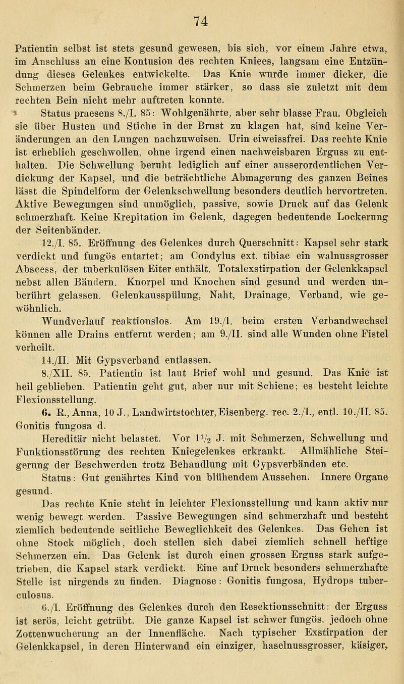 Patientin selbst ist stets gesund gewesen, bis sich, vor einem Jahre etwa, im Anschluss an eine Kontusion des rechten Kniees, langsam eine Entzün- dung dieses Gelenkes entwickelte. Das Knie wurde immer dicker, die Schmerzen beim Gebrauche immer stärker, so dass sie zuletzt mit dem rechten Bein nicht mehr auftreten konnte. Status praesens 8./I. 85: Wohlgenährte, aber sehr blasse Frau. Obgleich sie über Husten und Stiche in der Brust zu klagen hat, sind keine Ver- änderungen an den Lungen nachzuweisen. Urin eiweissfrei. Das rechte Knie ist erheblich geschwollen, ohne irgend einen nachweisbaren Erguss zu ent- halten. Die Schwellung beruht lediglich auf einer ausserordentlichen Ver- dickung der Kapsel, und die beträchtliche Abmagerung des ganzen Beines lässt die Spindelform der Gelenkschwellung besonders deutlich hervortreten. Aktive Bewegungen sind unmöglich, passive, sowie Druck auf das Gelenk schmerzhaft. Keine Krepitation im Gelenk, dagegen bedeutende Lockerung der Seitenbänder. 12./I. 85. Eröffnung des Gelenkes durch Querschnitt: Kapsel sehr stark verdickt und fungös entartet; am Condylus ext. tibiae ein walnussgrosser Abscess, der tuberkulösen Eiter enthält. Totalexstirpation der Gelenkkapsel nebst allen Bändern. Knorpel und Knochen sind gesund und werden Un- berührt gelassen. Gelenkausspülung, Naht, Drainage, Verband, wie ge- wöhnlich. Wundveilauf reaktionslos. Am 19./I. beim ersten Verbandwechsel können alle Drains entfernt werden; am 9./II. sind alle Wunden ohne Fistel verheilt. 14./II. Mit Gypsverband entlassen. 8./XII. 85. Patientin ist laut Brief wohl und gesund. Das Knie ist heil geblieben. Patientin geht gut, aber nur mit Schiene; es besteht leichte Flexionsstellung. 6. R.,Anna, 10 J., Landwirtstochter,Eisenberg. rec. 2./L, entl. 10./IL 85. Gonitis fungosa d. Hereditär nicht belastet. Vor IV2 J- niit Schmerzen, Schwellung und Funktionsstörung des rechten Kniegelenkes erkrankt. Allmähliche Stei- gerung der Beschwerden trotz Behandlung mit Gypsverbänden etc. Status: Gut genährtes Kind von blühendem Aussehen. Innere Organe gesund. Das rechte Knie steht in leichter Flexionsstellung und kann aktiv nur wenig bewegt werden. Passive Bewegungen sind schmerzhaft und besteht ziemlich bedeutende seitliche Beweglichkeit des Gelenkes. Das Gehen ist ohne Stock möglich, doch stellen sich dabei ziemlich schnell heftige Schmerzen ein. Das Gelenk ist durch einen grossen Erguss stark aufge- trieben, die Kapsel stark verdickt. Eine auf Druck besonders schmerzhafte- Stelle ist nirgends zu finden. Diagnose: Gonitis fungosa, Hydrops tuber- culosus. 6./I. Eröffnung des Gelenkes durch den Resektionsschnitt: der Erguss ist serös, leicht getrübt. Die ganze Kapsel ist schwer fungös, jedoch ohne Zottenwucherung an der Innenfläche. Nach typischer Exstirpation der Gelenkkapsel, in deren Hinterwand ein einziger, haselnussgrosser, käsiger,